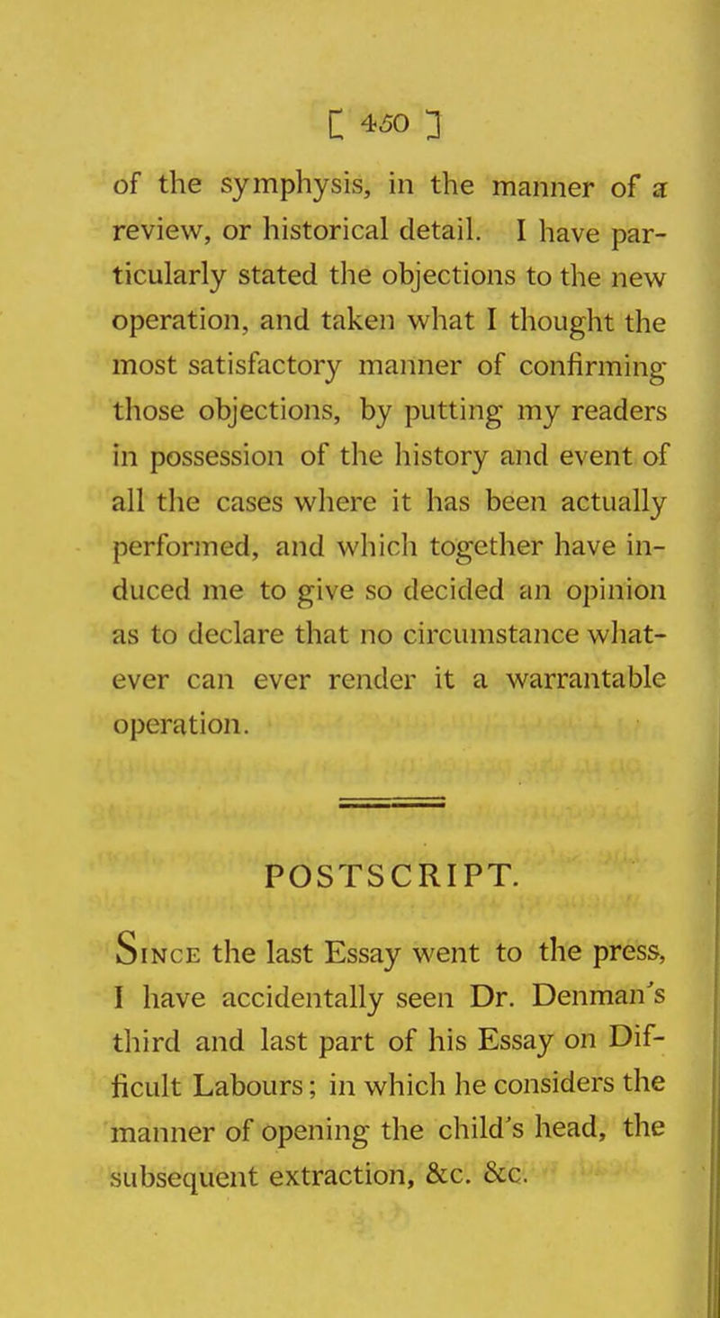 of the symphysis, in the manner of a review, or historical detail. I have par- ticularly stated the objections to the new operation, and taken what I thought the most satisfactory manner of confirming those objections, by putting my readers in possession of the history and event of all the cases where it has been actually performed, and which together have in- duced me to give so decided an opinion as to declare that no circumstance what- ever can ever render it a warrantable operation. POSTSCRIPT. Since the last Essay went to the press, I have accidentally seen Dr. Denman's third and last part of his Essay on Dif- ficult Labours; in which he considers the manner of opening the child's head, the subsequent extraction, &c. &c.