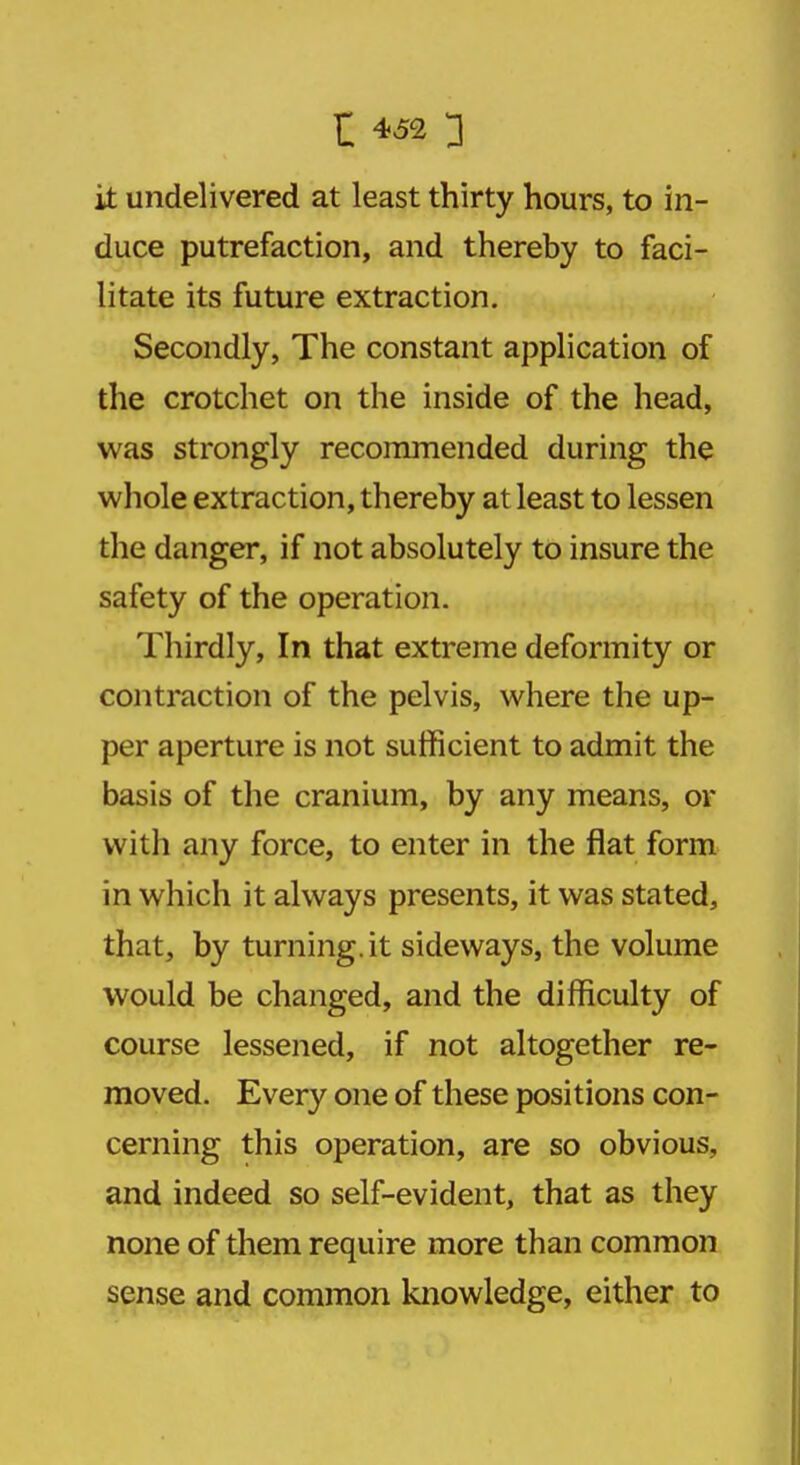 it undelivered at least thirty hours, to in- duce putrefaction, and thereby to faci- litate its future extraction. Secondly, The constant application of the crotchet on the inside of the head, was strongly recommended during the whole extraction, thereby at least to lessen the danger, if not absolutely to insure the safety of the operation. Thirdly, In that extreme deformity or contraction of the pelvis, where the up- per aperture is not sufficient to admit the basis of the cranium, by any means, or with any force, to enter in the flat form in which it always presents, it was stated, that, by turning.it sideways, the volume would be changed, and the difficulty of course lessened, if not altogether re- moved. Every one of these positions con- cerning this operation, are so obvious, and indeed so self-evident, that as they none of them require more than common sense and common knowledge, either to