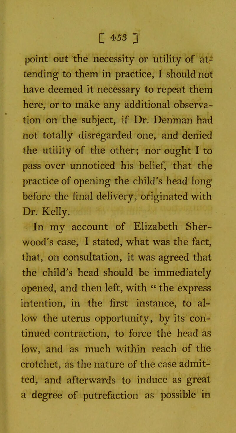 point out the necessity or utility of at- tending to them in practice, I should not have deemed it necessary to repeat them here, or to make any additional observa- tion on the subject, if Dr. Denman had not totally disregarded one, and denied the utility of the other; nor ought I to pass over unnoticed his belief, that the practice of opening the child's head long before the final delivery, originated with Dr. Kelly. In my account of Elizabeth Sher- wood's case, I stated, what was the fact, that, on consultation, it was agreed that the child's head should be immediately opened, and then left, with  the express intention, in the first instance, to al- low the uterus opportunity, by its con- tinued contraction, to force the head as low, and as much within reach of the crotchet, as the nature of the case admit- ted, and afterwards to induce as great a degree of putrefaction as possible in