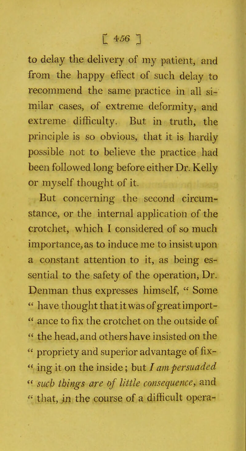 to delay the delivery of my patient, and from the happy effect of such delay to recommend the same practice in all si- milar cases, of extreme deformity, and extreme difficulty. But in truth, the principle is so obvious, that it is hardly possible not to believe the practice had been followed long before either Dr. Kelly or myself thought of it. But concerning the second circum- stance, or the internal application of the crotchet, which I considered of so much importance, as to induce me to insist upon a constant attention to it, as being es- sential to the safety of the operation, Dr. Denman thus expresses himself,  Some  have thought that it was of great import-  ance to fix the crotchet on the outside of  the head, and others have insisted on the  propriety and superior advantage of fix-  ing it on the inside; but I am persuaded  such things are of little consequence, and  that, in the course of a difficult opera-