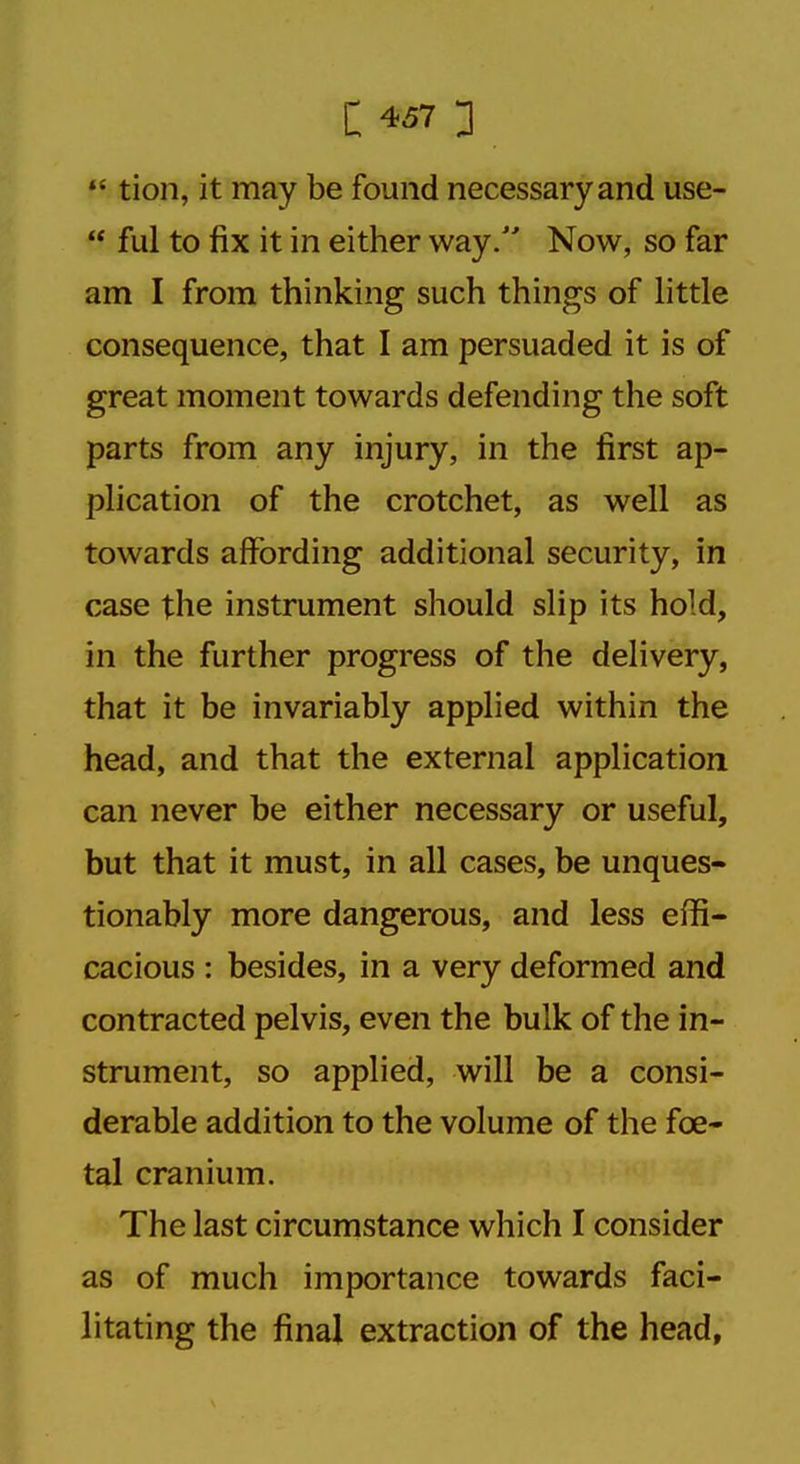  tion, it may be found necessary and use-  ful to fix it in either way/' Now, so far am I from thinking such things of little consequence, that I am persuaded it is of great moment towards defending the soft parts from any injury, in the first ap- plication of the crotchet, as well as towards affording additional security, in case the instrument should slip its hold, in the further progress of the delivery, that it be invariably applied within the head, and that the external application can never be either necessary or useful, but that it must, in all cases, be unques- tionably more dangerous, and less effi- cacious : besides, in a very deformed and contracted pelvis, even the bulk of the in- strument, so applied, will be a consi- derable addition to the volume of the foe- tal cranium. The last circumstance which I consider as of much importance towards faci- litating the final extraction of the head,