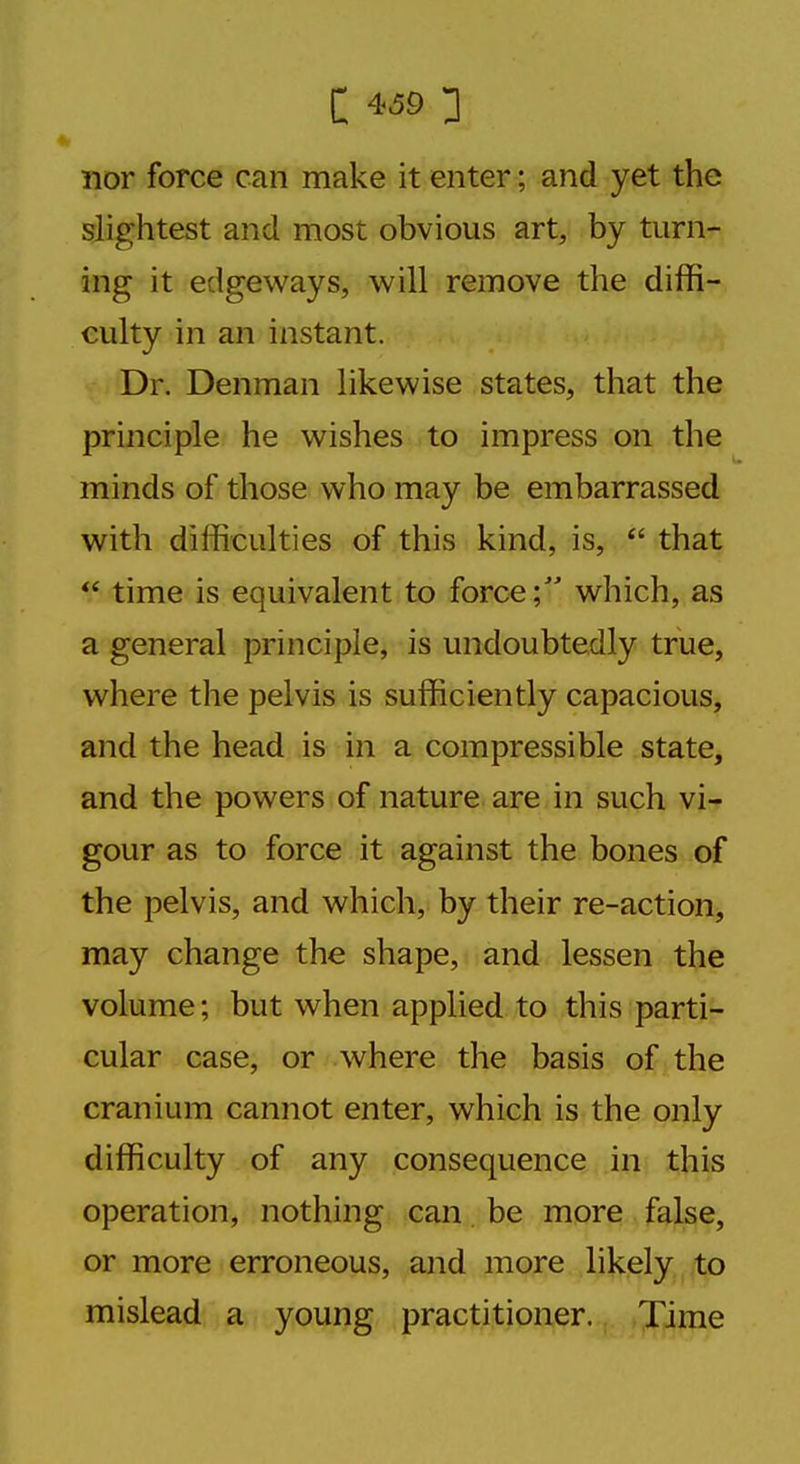 nor force can make it enter; and yet the slightest and most obvious art, by turn- ing it edgeways, will remove the diffi- culty in an instant. Dr. Denman likewise states, that the principle he wishes to impress on the minds of those who may be embarrassed with difficulties of this kind, is,  that  time is equivalent to force; which, as a general principle, is undoubtedly true, where the pelvis is sufficiently capacious, and the head is in a compressible state, and the powers of nature are in such vi- gour as to force it against the bones of the pelvis, and which, by their re-action, may change the shape, and lessen the volume; but when applied to this parti- cular case, or where the basis of the cranium cannot enter, which is the only difficulty of any consequence in this operation, nothing can be more false, or more erroneous, and more likely to mislead a young practitioner. Time