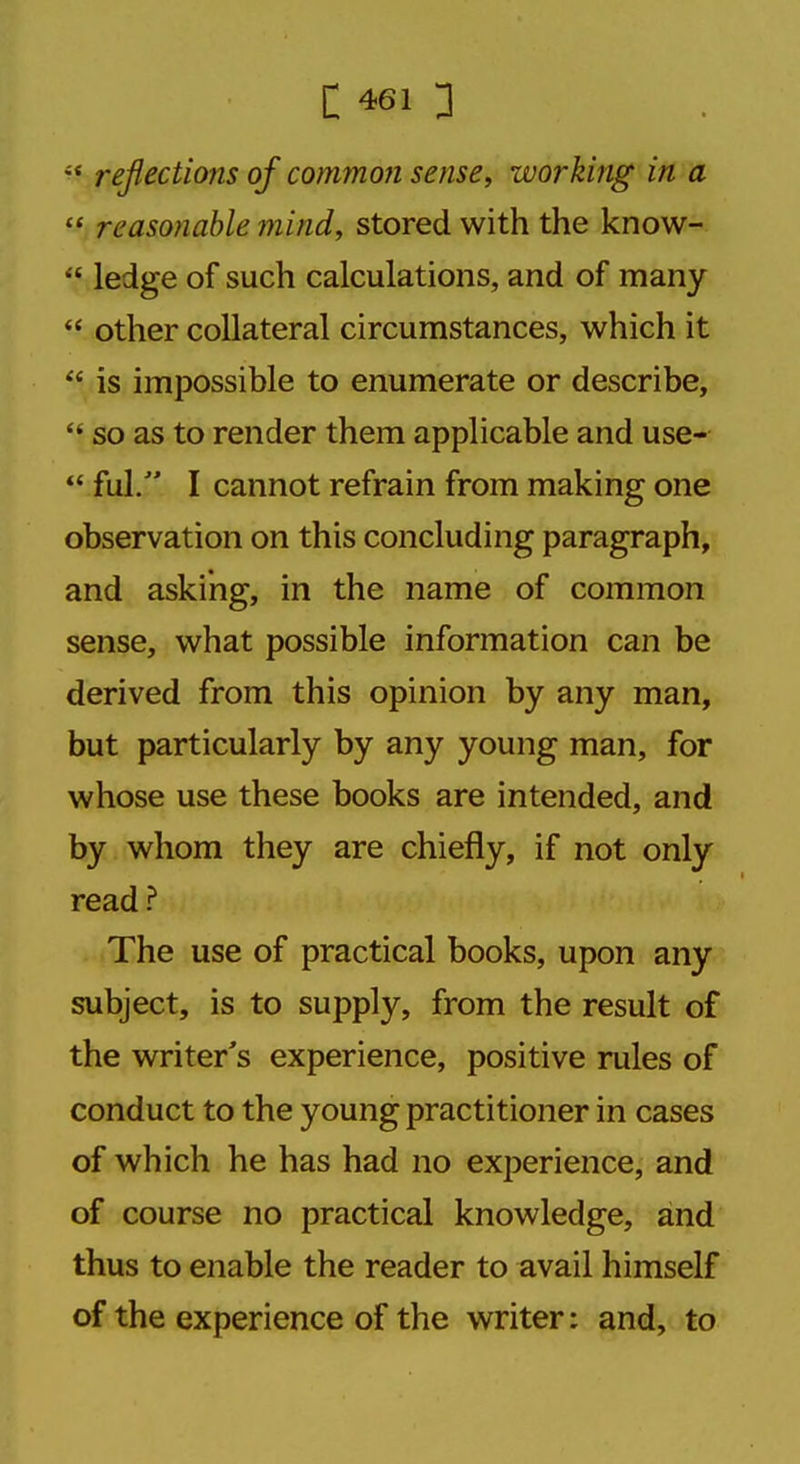 iS reflections of common sense, working in a  reasonable mind, stored with the know-  ledge of such calculations, and of many  other collateral circumstances, which it  is impossible to enumerate or describe,  so as to render them applicable and use-  fill. I cannot refrain from making one observation on this concluding paragraph, and asking, in the name of common sense, what possible information can be derived from this opinion by any man, but particularly by any young man, for whose use these books are intended, and by whom they are chiefly, if not only read ? The use of practical books, upon any subject, is to supply, from the result of the writer's experience, positive rules of conduct to the young practitioner in cases of which he has had no experience, and of course no practical knowledge, and thus to enable the reader to avail himself of the experience of the writer: and, to