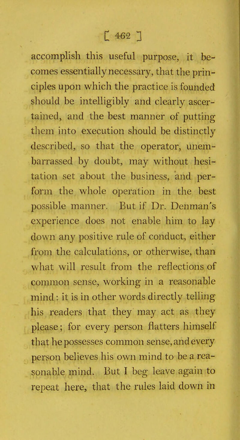 accomplisli this useful purpose, it be- comes essentially necessary, that the prin- ciples upon which the practice is founded should be intelligibly and clearly ascer- tained, and the best manner of putting them into execution should be distinctly described, so that the operator, unem- barrassed by doubt, may without hesi- tation set about the business, and per- form the whole operation in the best possible manner. But if Dr. Denman's experience does not enable him to lay down any positive rule of conduct, either from the calculations, or otherwise, than what will result from the reflections of common sense, working in a reasonable mind: it is in other words directly telling his readers that they may act as they please; for every person flatters himself that he possesses common sense, and every person believes his own mind to be a rea- sonable mind. But I beg leave again to repeat here, that the rules laid down in