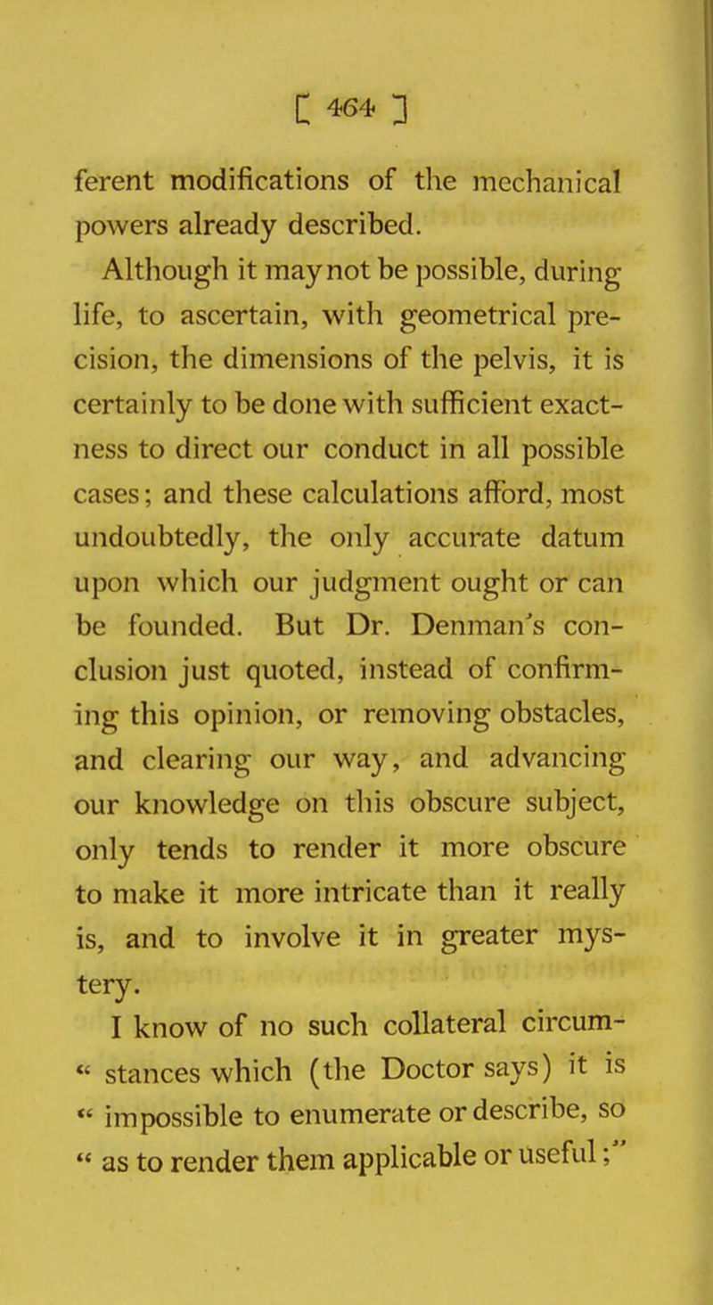 C 464* ] ferent modifications of the mechanical powers already described. Although it may not be possible, during life, to ascertain, with geometrical pre- cision, the dimensions of the pelvis, it is certainly to be done with sufficient exact- ness to direct our conduct in all possible cases; and these calculations afford, most undoubtedly, the only accurate datum upon which our judgment ought or can be founded. But Dr. Denman's con- clusion just quoted, instead of confirm- ing this opinion, or removing obstacles, and clearing our way, and advancing our knowledge on this obscure subject, only tends to render it more obscure to make it more intricate than it really is, and to involve it in greater mys- tery. I know of no such collateral circum-  stances which (the Doctor says) it is  impossible to enumerate or describe, so  as to render them applicable or useful;