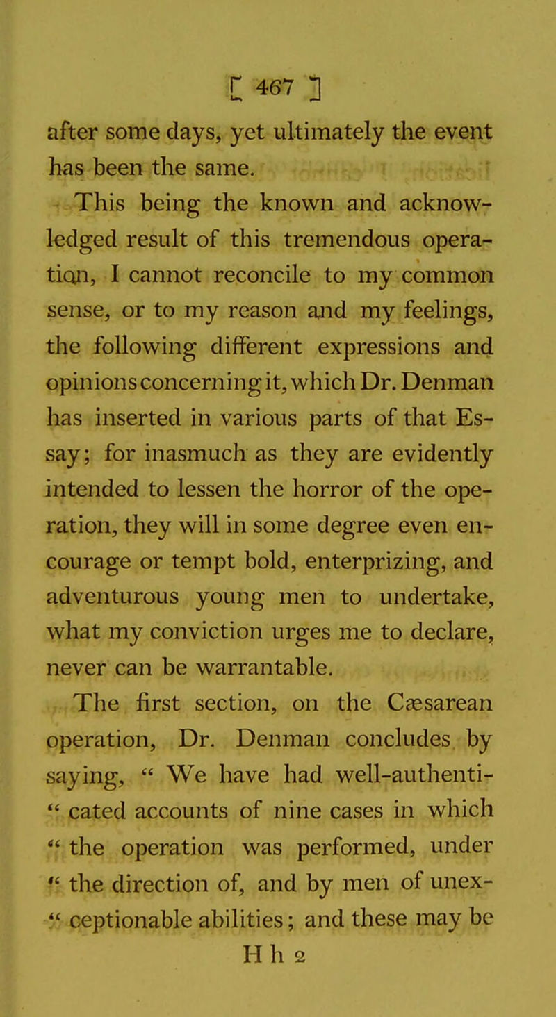 after some days, yet ultimately the event has been the same. This being the known and acknow- ledged result of this tremendous opera- tion, I cannot reconcile to my common sense, or to my reason and my feelings, the following different expressions and opinions concerning it, which Dr. Denman has inserted in various parts of that Es- say ; for inasmuch as they are evidently intended to lessen the horror of the ope- ration, they will in some degree even en- courage or tempt bold, enterprizing, and adventurous young men to undertake, what my conviction urges me to declare, never can be warrantable. The first section, on the Cesarean operation, Dr. Denman concludes by saying,  We have had well-authenti-  cated accounts of nine cases in which  the operation was performed, under  the direction of, and by men of unex- % ceptionable abilities; and these may be Hh 2