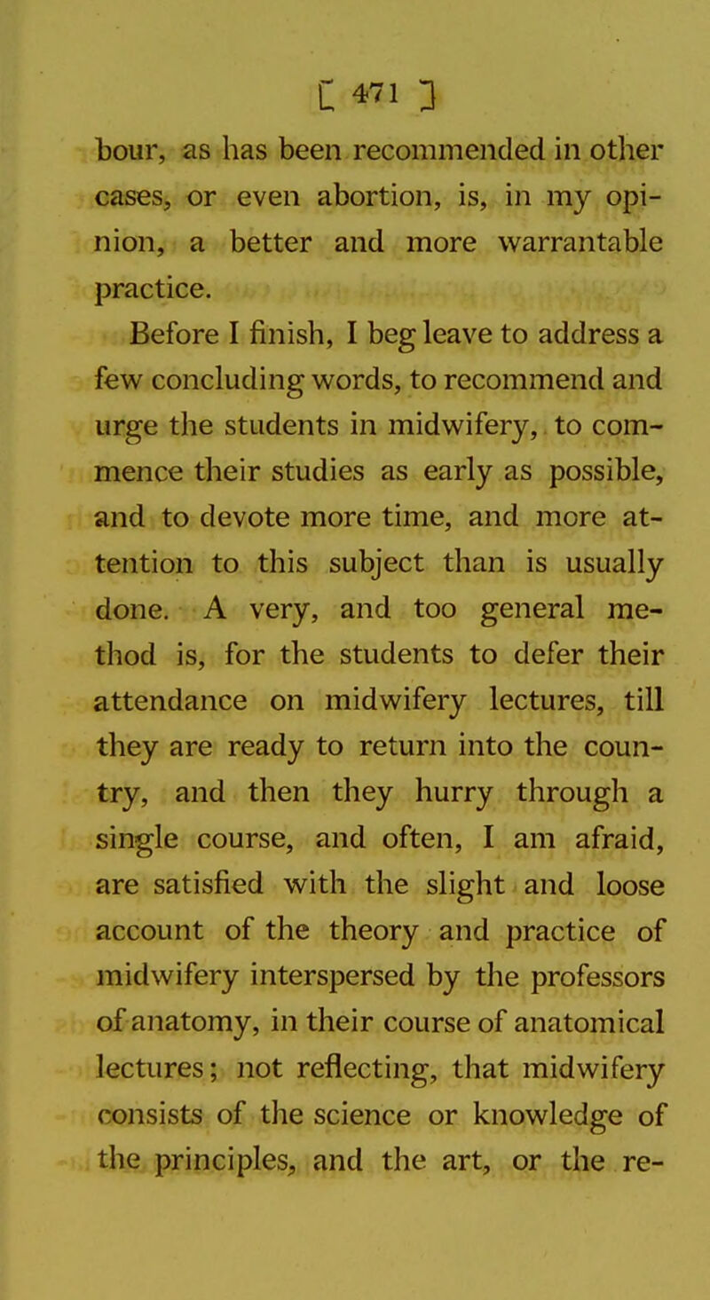 hour, as has been recommended in other cases, or even abortion, is, in my opi- nion, a better and more warrantable practice. Before I finish, I beg leave to address a few concluding words, to recommend and urge the students in midwifery, to com- mence their studies as early as possible, and to devote more time, and more at- tention to this subject than is usually done. A very, and too general me- thod is, for the students to defer their attendance on midwifery lectures, till they are ready to return into the coun- try, and then they hurry through a single course, and often, I am afraid, are satisfied with the slight and loose account of the theory and practice of midwifery interspersed by the professors of anatomy, in their course of anatomical lectures; not reflecting, that midwifery consists of the science or knowledge of the principles, and the art, or the re-