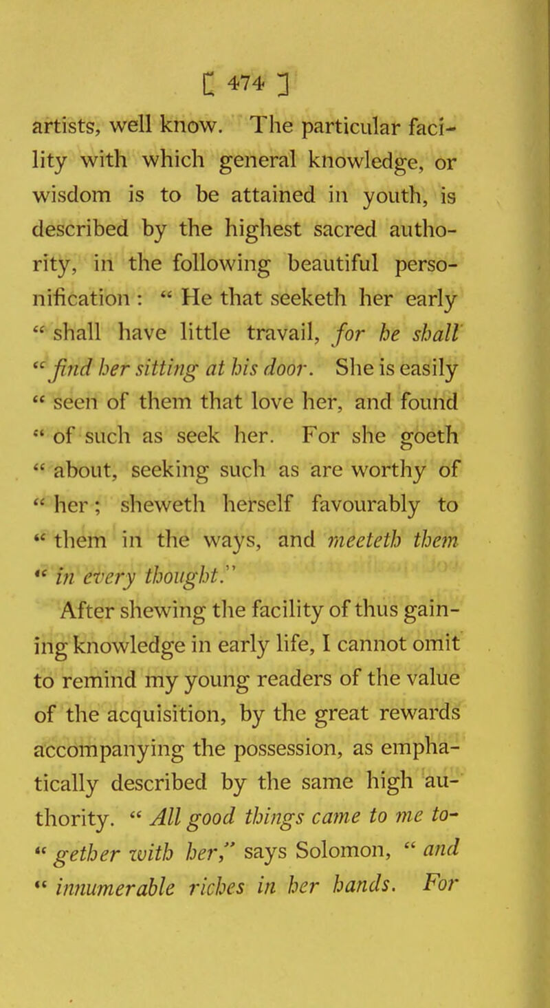 artists, well know. The particular faci- lity with which general knowledge, or wisdom is to be attained in youth, is described by the highest sacred autho- rity, in the following beautiful perso- nification :  He that seeketh her early  shall have little travail, for he shall  find her sitting at his door. She is easily  seen of them that love her, and found  of such as seek her. For she goeth  about, seeking such as are worthy of  her; sheweth herself favourably to  them in the ways, and meeteth them  in every thought.'1 After shewing the facility of thus gain- ing knowledge in early life, I cannot omit to remind my young readers of the value of the acquisition, by the great rewards accompanying the possession, as empha- tically described by the same high au- thority.  All good things came to me to-  gether with her, says Solomon,  and  innumerable riches in her hands. For