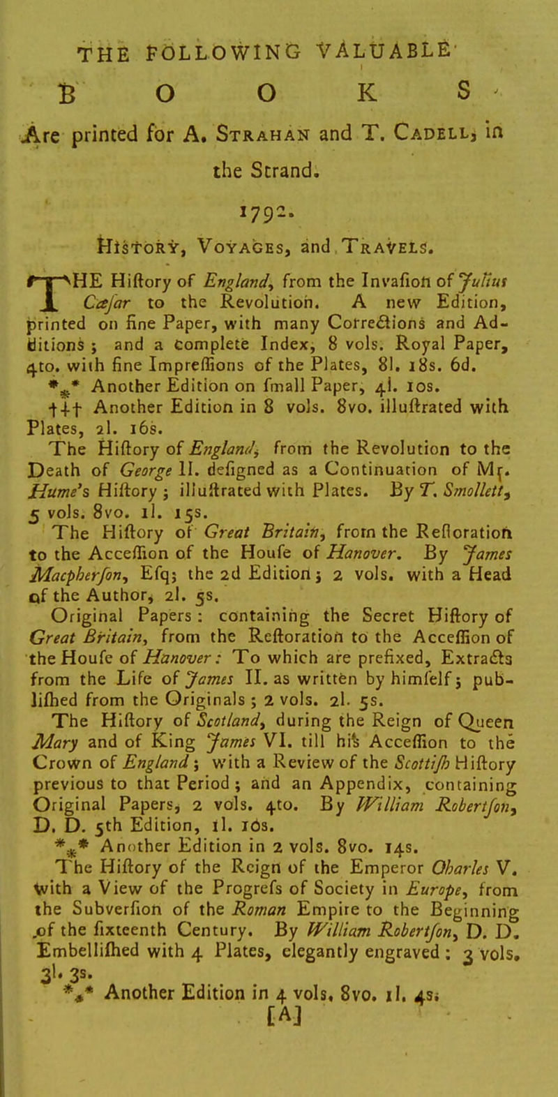 THE FOLLOWING VALUABLE' £ O O K S Are printed for A. Strahan and T. Cadell, in the Strand. 1792. story, Voyages, and. Travels. THE Hiftory of England, from the Invafiott of Julius Cajar to the Revolution. A new Edition, printed on fine Paper, with many Corrections and Ad- ditions ; and a Complete Index, 8 vols. Royal Paper, 4to. with fine Impreffions of the Plates, 81. 18s. 6d. *-* Another Edition on fmall Paper, 4I. 10s. •f+f Another Edition in 8 vols. 8vo. illuftrated with Plates, 2I. 16s. The Hiftory of England from the Revolution to the Death of George II. defigned as a Continuation of Mr. Hume's Hiftory j illuftrated with Plates. By T. Smollett, 5 vols. 8vo. il. 15s. The Hiftory ox Great Britain, from the Refloratiofl to the Acceflion of the Houfe of Hanover. By James Macpherfon, Efq; the 2d Edition j 2 vols, with a Head of the Author, 2I. 5s. Original Papers: containing the Secret Hiftory of Great Britain, from the Reftoration to the Acceflion of the Houfe of Hanover: To which are prefixed, Extra&a from the Life of James II. as written by himlelf 3 pub- lifhed from the Originals ; 2 vols. 2I. 5s. The Hiftory of Scotland, during the Reign of Queen Mary and of King James VI. till hi's Acceflion to the Crown of England; with a Review of the Stottijh Hiftory previous to that Period ; and an Appendix, containing Original Papers, 2 vols. 4to. By William Robert/on, D. D. 5th Edition, il. ids. Another Edition in 2 vols. 8vo. 14s. The Hiftory of the Reign of the Emperor Oharles V. with a View of the Progrefs of Society in Europe, from the Subverfion of the Roman Empire to the Beginning „of the fixteenth Century. By William Robert/on, D. D. Embellifhed with 4 Plates, elegantly engraved ; 3 vols. 3I. 3s- *#* Another Edition in 4 vols, 8vo. il. 4s* [A]