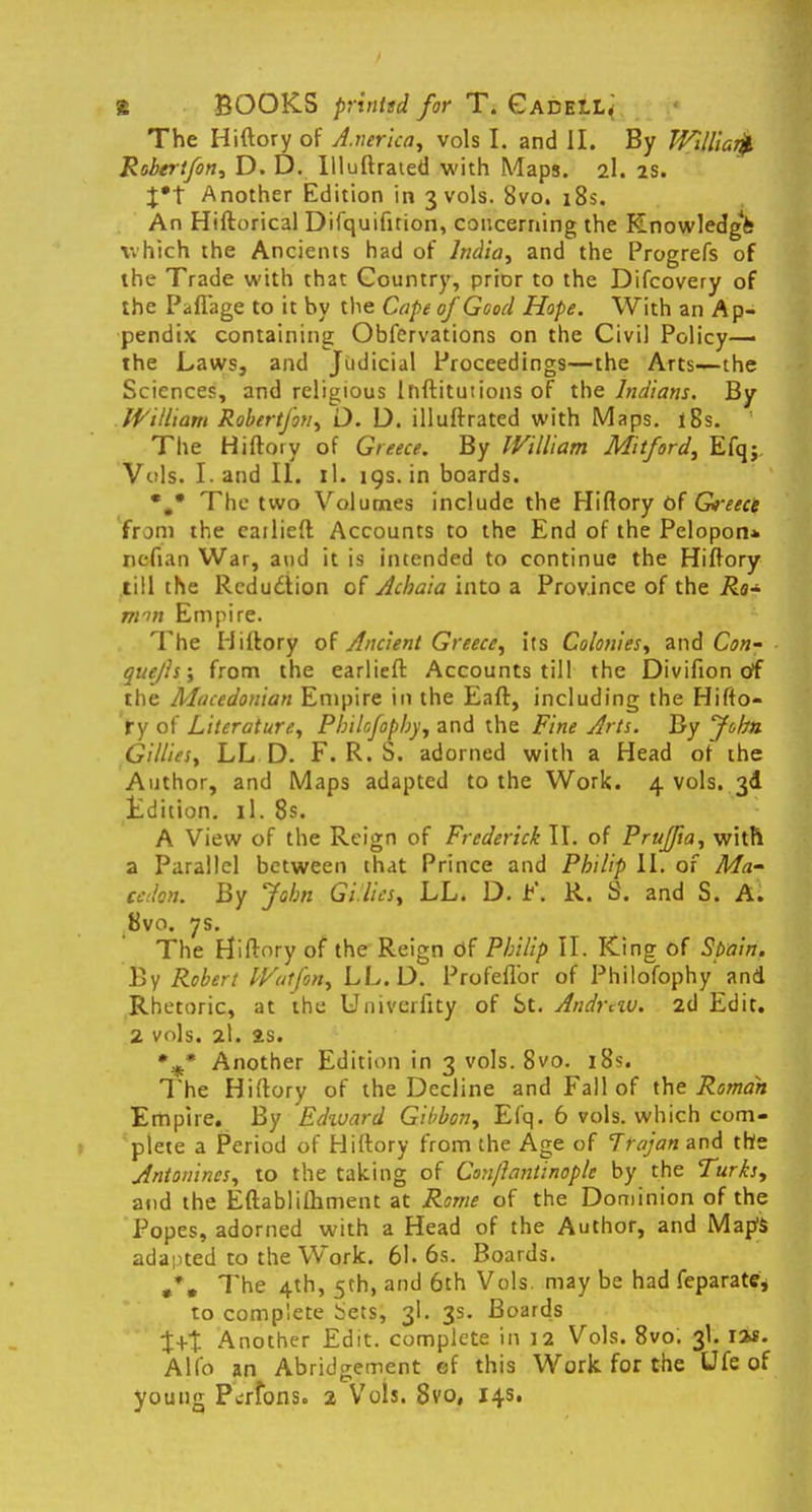 The Hiftory of A.nerica, vols I. and II. By Willlar^ Robertfon, D. D. Illuftraied with Maps. 2I. 2s. %*\ Another Edition in 3 vols. 8vo. 18s. An Hiftorical Difquifition, concerning the Knowledgfe which the Ancients had of India, and the Progrefs of the Trade with that Country, prior to the Difcovery of the Paflage to it by the Cape of Good Hope. With an Ap- pendix containing Obfcrvations on the Civil Policy— the Laws, and Judicial Proceedings—the Arts—the Sciences, and religious Ihftitutions of the Indians. By William Robertfon, O. D. illuftrated with Maps. l8s. The Hiftoiy of Greece. By William Mitford, Efqj, Vols. Land II. il. 19s. in boards. The two Volumes include the Hiftory of G>-eect from the cailieft Accounts to the End of the Pelopon* ncfian War, and it is intended to continue the Hiftory till the Reduction of Achaia into a Province of the Ro* mm Empire. The Hiftory of Ancient Greece, its Colonies, and Con- quejls; from the earlieft Accounts till the Divifion of the Macedonian Empire in the Eaft, including the Hifto- ry of Literature, Phikfophy, and the Fine Arts. By John Gillies, LL D. F. R. S. adorned with a Head of the Author, and Maps adapted to the Work. 4 vols. 3d Edition, il. 8s. A View of the Reign of Frederick II. of Prujfta, with a Parallel between that Prince and Pbdip II. of Ma- cedon. By John Gi.lics, LL. D. t\ R. S. and S. A. 8vo. 7s. The Hiftory of the Reign df Philip II. King of Spain. By Robert Wutfon, LL. D. Profeflbr of Philofophy and Rhetoric, at the Univerfity of St. Andrew. 2d Edit. 2 vols. 2I. 2S. % Another Edition in 3 vols. 8vo. 18s. The Hiftory of the Decline and Fall of the Roman Empire. By Edxvard Gibbon, Efq. 6 vols, which com- plete a Period of Hiftory from the Age of Trajan and the Antonincs, to the taking of Conjlantinoplc by the Turks, and the Eftablilhment at Rome of the Dominion of the Popes, adorned with a Head of the Author, and Map's adapted to the Work. 61. 6s. Boards. #*. The 4th, 5th, and 6th Vols, may be had feparate, to complete Sets, 3I. 3s. Boards t+t Another Edit, complete in 12 Vols. 8vo. 3I. lis. Alio an Abridgement ef this Work for the Ufe of