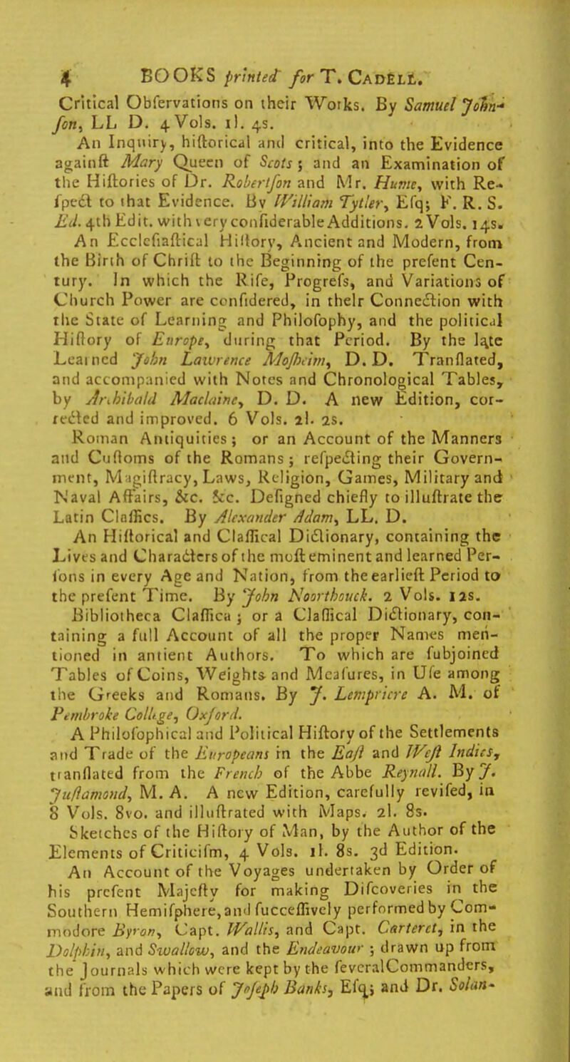 Critical Obfervations on ihcir Works. By Samuel John-' fan, LL D. 4 Vols. il. 4s. An Inquiry, hiftorical and critical, into the Evidence againft Mary Queen of Scots 5 and an Examination of the Hiftories of Dr. Robertfon and Mr. Hume, with Re- fpcci to that Evidence. Bv William Tytltr, Efq; F. R. S. Ed, 4th Edit, with \ eryconfiderable Additions. 2 Vols. 14s. An Ecclcfiaftical Hiitory, Ancient and Modern, from the Birth of Chriit to the Beginning of the prefent Cen- tury. In which the Rife, Progrefs, and Variations of Church Power are ccnftdered, in their Connection with the State of Learning and Philofophy, and the political Hiflory of Europe, during that Period. By the la,te Learned John Lawrence Mojbcim, D. D. Tranflated, and accompanied with Notes and Chronological Tables, by Archibald Maclainc, D. D. A new Edition, cor- rected and improved. 6 Vols. 2!. 2s. Roman Antiquities; or an Account of the Manners and Cufloms of the Romans; refpecling their Govern- ment, M igiftracy, Laws, Religion, Games, Military and Naval Affairs, &c. fee. Defigned chiefly to illuftrate the Latin ClnlHcs. By Alexander Adam, LL. D. An Hiftorical and Claflical Dictionary, containing the Lives and Characters of the men: eminent and learned Per- foris in every Age and Nation, from theearlieft Period to the prefent Time. By John Noorthouck. 2 Vols. 12s. Bibliotheca Claflica ; or a Claflical Dictionary, con- taining a full Account of all the proper Names men- tioned in antient Authors. To which are fubjoined Tables of Coins, Weights and Meafures, in Ufe among the Greeks and Romans. By J. Lempricre A. M. of Punbroke Collige, Oxford. A Philofophica) and Political Hiftory of the Settlements and Trade of the Europeans rn the Eajl and IVcJl Indies, tranflated from the French of the Abbe Reynall. By J. Juflamomi, M. A. A new Edition, carefully revifed, in 8 Vols. 8vo. and illuflrated with Maps. 2I. 8s. Sketches of the Hiftory of Man, by the Author of the Elements of Criticifm, 4 Vols. il. 8s. 3d Edition. An Account of the Voyages undertaken by Order of his prefent Majcfty for making Difcoveries in the Southern Hemifphere,aml fucceflively performed by Com- modore Byron, Capt. IVallis, and Capt. Carteret, in the DolpMll, and Siuallow, and the Endeavour ; drawn up from the Journals which were kept by the fevcralCommanders, and from the Papers of Jofpb Banks, Efq,; and Dr. Solan-