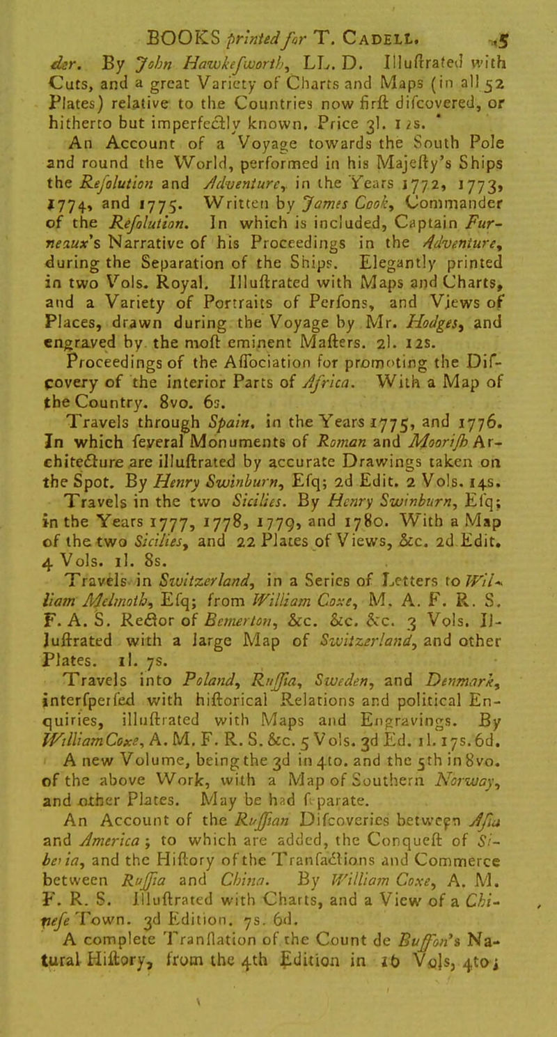 dsr. By John Hawkefwortb, LL. D. Illuftrated with Cuts, and a great Variety of Charts and Maps (in all 52 Plates) relative to the Countries now firft difcovered, or hitherto but imperfectly known. Price 3I. 12s. An Account of a Voyage towards the South Pole and round the World, performed in his Majefty's Ships the Resolution and Adventure, in the Years 1772, J773» 1774, and 1775. Written by James Cooky Commander of the Refolution. In which is included, Captain Fur- neaux's Narrative of his Proceedings in the Adventure, during the Separation of the Ships. Elegantly printed in two Vols. Royal. Illuftrated with Maps and Charts, and a Variety of Portraits of Perfons, and Views of Places, drawn during the Voyage by Mr. Hodges, and engraved by the moft eminent Mafters. 2I. 12s. Proceedings of the Aflbciation for promoting the Dif- covery of the interior Parts of Africa. With a Map of the Country. 8vo. 6s. Travels through Spain, in the Years 1775, and 1776. In which feveral Monuments of Roman and Moorijh Ar- chitecture are illuftrated by accurate Drawings taken on the Spot. By Henry Swinburn, Efq; 2d Edit. 2 Vols. 14s. Travels in the two Sicilies. By Henry Swinburn, Efq; in the Years 1777, 1778, I779> an(^ 1780. With a Map of the two Sicilies, and 22 Plates of Views, &c. 2d Edit. 4 Vols. il. 8s. Travels- in Switzerland, in a Series of Letters to Wil<* Ham Melmoih, Efq; from William Coxe, M. A. F. R. S. F. A. S. Re&or of Bcmeiton, &c. &c. occ. 3 Vols. IJ- Juftrated with a large Map of Switzerland, and other Plates, il. 7s. Travels into Poland, Raffia, Sweden, and Denmark, interfperfed with hiftorical Relations and political En- quiries, illuftrated with Maps and Engravings. By ffiillamCoxe, A. M.F. R. S. &c. 5 Vols. 3d Ed. 1l.17s.6d. A new Volume, being the 3d in 410. and the 5th in 8vo. of the above Work, with a Map of Southern Norway, and oiber Plates. May be had ft parate. An Account of the Ruffian Difcoveries between Afia and America ; to which are added, the Conqueft of Si- bo ia, and the Hiftory of the Transactions and Commerce between Ruffia and China. By William Coxe, A. M. F. R. S. Illuftrated with Charts, and a View of a Chi- pefe Town. 3d Edition. 7s. 6d. A complete Tranflation of the Count de Buffibn's Na- tural Hiftory, from the 4th Edition in lb Vols, ^to-i