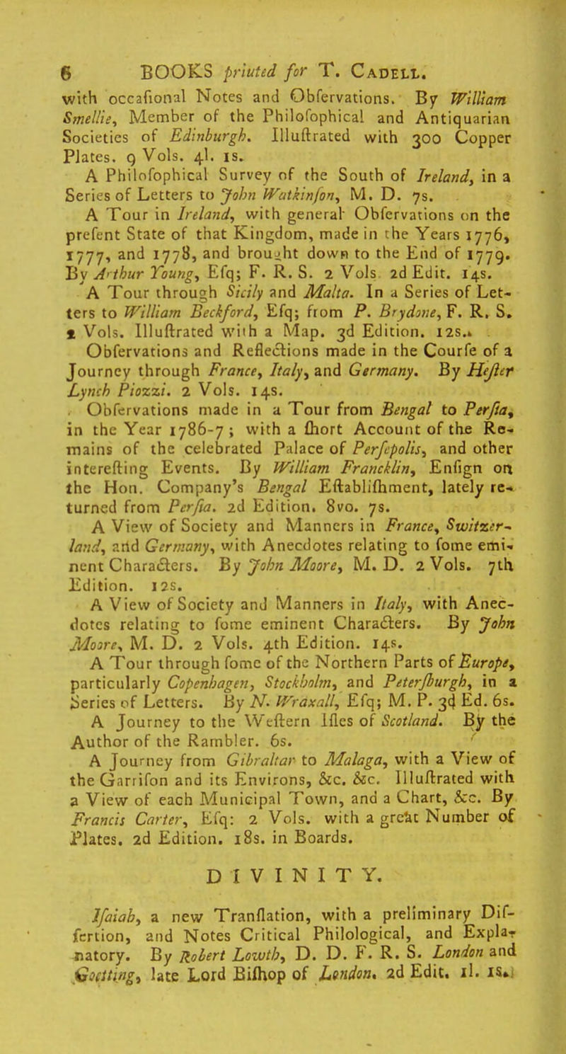 with occafional Notes and Obfervations. By William Smellie, Member of the Philofophica! and Antiquarian Societies of Edinburgh. Illuftrated with 300 Copper PJates. 9 Vols. 4I. is. A Philofophical Survey of the South of Ireland, in a Series of Letters to John Watkinfon, M. D. 7s. A Tour in Ireland, with general Obfervations on the prefent State of that Kingdom, made in the Years 1776, 1777, and 1778, and brought down to the End of 1779. By A'thur Young, Efq; F. R. S. 2 Vols 2d Edit. 14s. A Tour through Sicily and Malta. In a Series of Let- ters to William Beckford, Efq; from P. Brydone,F. R. S. * Vols. Illuftrated wiih a Map. 3d Edition. I2s.» . Obfervations and Reflections made in the Courfe of a Journey through France, Italy, and Germany. By Hejlcr Lynch Piozzi. 2 Vols. 14s. . Obfervations made in a Tour from Bengal to Perfia% in the Year 1786-7 ; with a ftiort Account of the Re- mains of the celebrated Palace of Perfcpolis, and other interefting Events. By William Francklin, Enfign ort the Hon. Company's Bengal Eftablifhment, lately re- turned from Pcrfia. 2d Edition. 8vo. 7s. A View of Society and Manners in France, Switzer~ land, n.rtd Germany, with Anecdotes relating to fome emi- nent Characters. By John Moore, M. D. 2 Vols. 7th Edition. 12s. A View of Society and Manners in Italy, with Anec- dotes relating to fome eminent Characters. By John Moire, M. D. 2 Vols. 4th Edition. 14s. A Tour through fome of the Northern Parts of Europe, particularly Copenhagen, Stockholm, and Peterjburgh, in a Series of Letters. By N. Wraxall, Efq; M. P. 3d Ed. 6s. A Journey to the Weftern lfles of Scotland. By the Author of the Rambler. 6s. A Journey from Gibraltar to Malaga, with a View of the Garrifon and its Environs, &c. &c. Illuftrated with a View of each Municipal Town, and a Chart, &c. By Francis Carter, Efq: 2 Vols, with a great Number of Plates. 2d Edition. 18s. in Boards. DIVINITY. Ifaiah, a new Tranflation, with a preliminary Dif- fertion, and Notes Critical Philological, and Expla- natory. By Robert Lowth, D. D. F. R. S. London and Goclting, late Lord Bifhop of London. 2d Edit. il. is»i