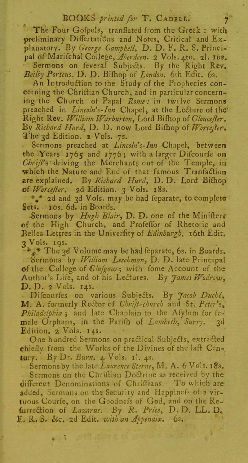 The Four Gofpels, tranflated from the Greek : with preliminary DitTertauiins and Notes, Critical and Ex- planatory. By George Campbell, D. D. F. R. S. Princi- pal of Marifchal College, Aberdeen. 2 Vols. 4to. 2I. 10s. Sermons on feveral Subjects. By the Right Rev. Beilby Porteus, D. D. Bifhop of London. 6th Edit. 6s. An Introduction to the Study of the Prophecies con- cerning the Chriftian Church, and in particular concern- ing the Church of Papal Rome: in twelve Sermons preached in Lincoln's-Inn Chapel, at the Lecture of the' Right Rev. William Warburton, Lord Biihop of Gloucefter. By Richard Hurd, D. D. now Lord Biihop of Worcejhr. The 3d Edition. 1 Vols. 7s. Sermons preached at Lincoln's-Inn Chapel, between the Years 1765 and 1776; with a larger Difcourfe on Chrijl's driving the Merchants out of the Temple, in which the Nature and End of that famous Tranfaction are explained. By Richard Hurd, D. D. Lord Bifhop oiWorceJler. 2d Edition. 3 Vols. 18s. %* 2d and 3d Vols, may be had feparate, to complete Sets. 10s. 6d. in Boards. Sermons by Hugh Blair, D. D. one of the Minifters of the High Church, and Profeflbr of Rhetoric and Belles Lettres in the Univerfity of Edinburgh. 16th Edit. 3 Vols. 19s. • The 3d Volume may be had feparate, 6s. in Boards, Sermons by William Leechman, D. D. late Principal of the College of Glajgow ; with fome Account of the Author's Life, and of his Lectures. By James Wodrow, D. D. 2 Vols. 14s. Difcourfes on various Subjects. By Jacob Duche, M. A. formerly Rector of Chrijl-church and St. Pctci's, Philadelphia ; and late Chaplain to the Afylum for fe- male Orphans, in the Parifli of Lambeth, Surry. 3d Edition. 2 V0I3. 14s. One hundred Sermons on practical Subjects, extracted chiefly from the Works of the Divines of the laft Cen- tury. By Dr. Burn. 4. Vols. il. 4s. 1 Sermons by the late Laurence Sterne, M. A. 6 Vols. 18s. Sermons on the Chriftian Doctrine as received by the different Denominations of Chriftians. To which are added, Sermons on the Security and Happinefs of a vir- tuous Courfe, on the Goodnefs of God, and on the Re- {urre&ion of Lazarus. By R. Price, D. D. LL.D. E. R. S. &c. 2d Edit, with an Appendix. 6s.