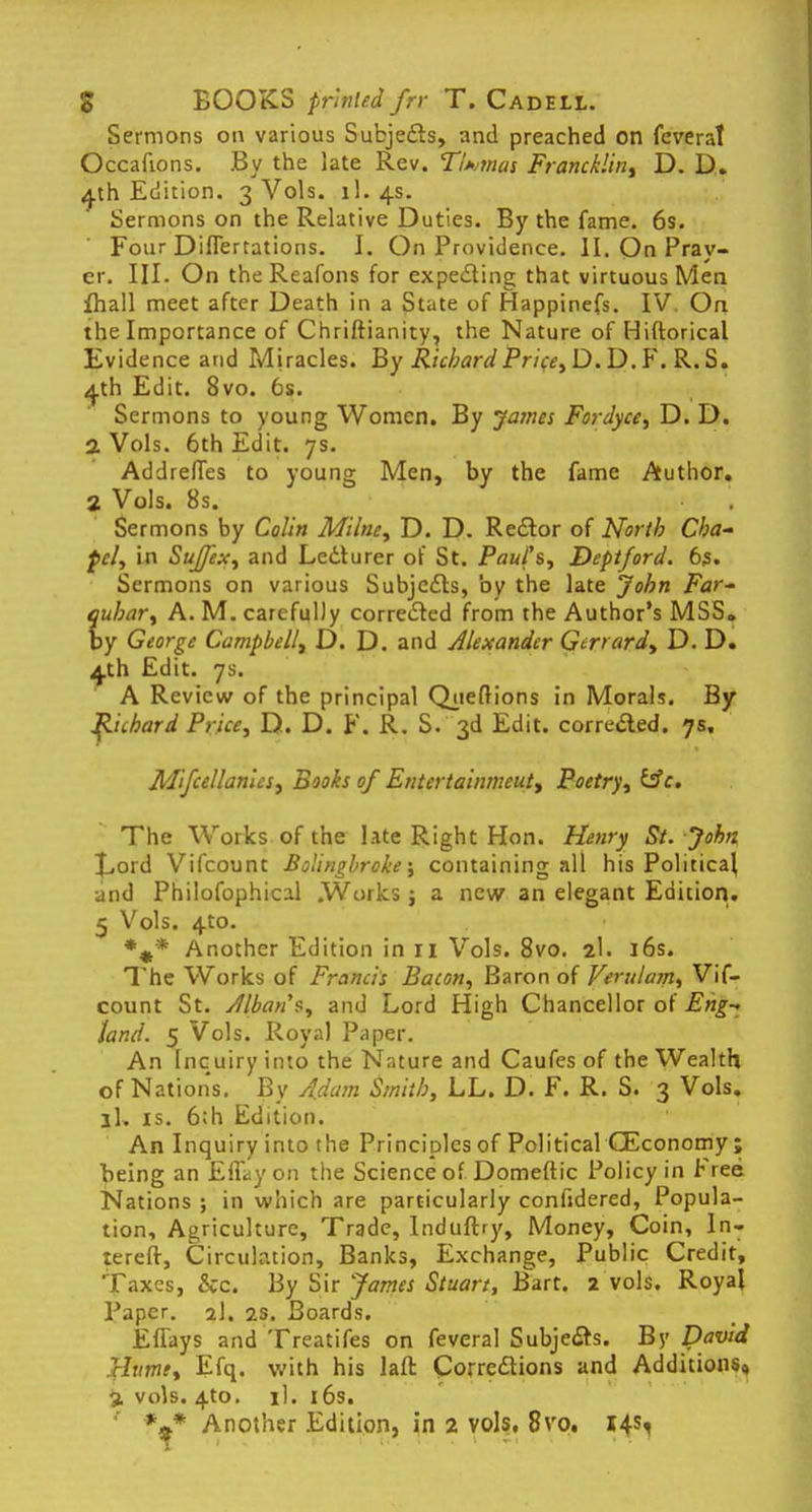 Sermons on various Subjects, and preached on feverat Occafions. By the late Rev. Tltmai Francklin, D. D. 4th Edition. 3 Vols. 1I.4S. Sermons on the Relative Duties. By the fame. 6s. Four Difiertations. I. On Providence. II. On Pray- er. III. On theReafons for expecting that virtuous Men fhall meet after Death in a State of Happinefs. IV. On the Importance of Chriftianity, the Nature of Hiftorical Evidence and Miracles. By Richard Price, D. D. F. R. S. 4th Edit. 8vo. 6s. Sermons to young Women. By James Fordyce, D. D. 2 Vols. 6th Edit. 7s. Addreffes to young Men, by the fame Author. 2 Vols. 8s. Sermons by Colin Milne, D. D. Rector of North Cha- pel, in SuJJex, and Lecturer of St. Paul's, Deptford. 63. Sermons on various Subjects, by the late John Far- quhar, A. M. carefully corrected from the Author's MSS. by George Campbell, D. D. and Alexander Gerrard, D. D. 4th Edit. 7s. A Review of the principal Qjieftions in Morals. By Richard Price, D. D. F. R. S. 3d Edit, corrected. 7s, Mfccllan'us, Books of Entertainmeut, Poetry, &c. The Works of the late Right Hon. Henry St. John £,ord Vifcount Bolingbrcke; containing all his Political and Philofophical .Works ; a new an elegant Edition. 5 Vols. 4to. %* Another Edition in 11 Vols. 8vo. 2I. 16s. The Works of Francis Bacon, Baron of Verulam, Vif- count St. Jlbans, and Lord High Chancellor of Eng- land. 5 Vols. Royal Paper. An Inquiry into the Nature and Caufes of the Wealth of Nations. By Adam Smith, LL. D. F. R. S. 3 Vols, ll, is. 6;h Edition. An Inquiry into the Principles of Political (Economy ; being an Effayon the Science of Domeftic Policy in Free Nations ; in which are particularly confidered, Popula- tion, Agriculture, Trade, Induftry, Money, Coin, In- terefr, Circulation, Banks, Exchange, Public Credit, Taxes, &c. By Sir James Stuart, Bart. 2 vols. Royal Paper. %\, 2s. Boards. Efiays and Treatifes on feveral Subjects. By David Htttne, Efq. with his laft Corrections and Additions, % vols. 4_to. il. 16s. *9* Another Edition, in 2 vols, 8vo. 14s,