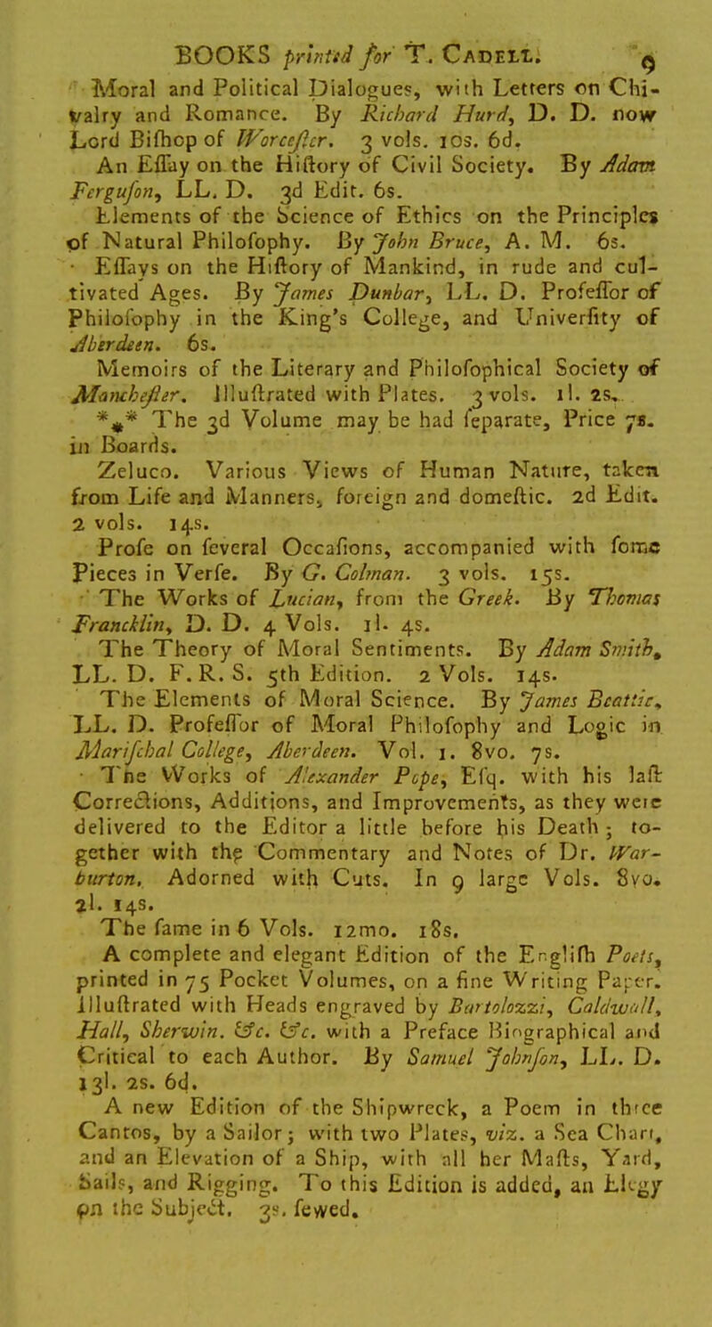 Moral and Political Dialogues, with Letters on Chi- valry and Romance. By Richard Hurd, D. D. now Lord Bifhop of Worceficr. 3 vols. 10s. 6d. An Effay on the Hiftory of Civil Society. By Adam Fcrgujon, LL, D. 3d Edit. 6s. Elements of the Science of Ethics on the Principles of Natural Philofophy. By John Bruce, A. M. 6s. • Eflays on the Hiftory of Mankind, in rude and cul- tivated Ages. By James Dunbar, LL. D. Profeffor of Philofophy in the King's College, and Univerfity of Aberdeen. 6s. Memoirs of the Literary and Philofophical Society of Maru-hefier. Jlluftrated with Plates. 3 vols. il. 2S, %* The 3d Volume may be had feparate, Price js. in Boards. Zeluco. Various Views of Human Nature, taken from Life and Manners,, foreign 2nd domeftic. 2d Edit. 2 vols. 14s. Profe on feveral Occafions, accompanied with force Pieces in Verfe. By G. Colman. 3 vols. 15s. The Works of Lucian, from the Greek. By Tliomas Francklin, D. D. 4 Vols. if. 4s. The Theory of Moral Sentiments. By Adam Smith, LL. D. F.R. S. 5th Edition. 2 Vols. 14s. The Elements of Moral Science. By James Bcatiic^ LL. D. Profeffor of Moral Philofophy and Logic in Marifchal College, Aberdeen. Vol. 1. 8vo. 7s. Tne Works of Alexander Pope, Efq. with his laft Corrections, Additions, and Improvements, as they wcie delivered to the Editor a little before his Death ; to- gether with the Commentary and Notes of Dr. PVar- bitrton. Adorned with Cuts. In 9 large Vols. 8vo. 2l. 14s. The fame in 6 Vols. nmo. 18s. A complete and elegant Edition of the Er.glifh Poets, printed in 75 Pocket Volumes, on a fine Writing Paper, illuftrated with Heads engraved by Barto/ozzi, Caldwell* Hall, Sherwin. &c. 13c. with a Preface Biographical and Critical to each Author. By Samuel John/on, LL. D. 13I. 2s. 6d. A new Edition of the Shipwreck, a Poem in three Cantos, by a Sailor; with two Plates, viz. a Sea Chan, and an Elevation of a Ship, with all her Marts, Yard, Sails, and Rigging. To this Edition is added, an EKgy the Subject. 3s. fewed.