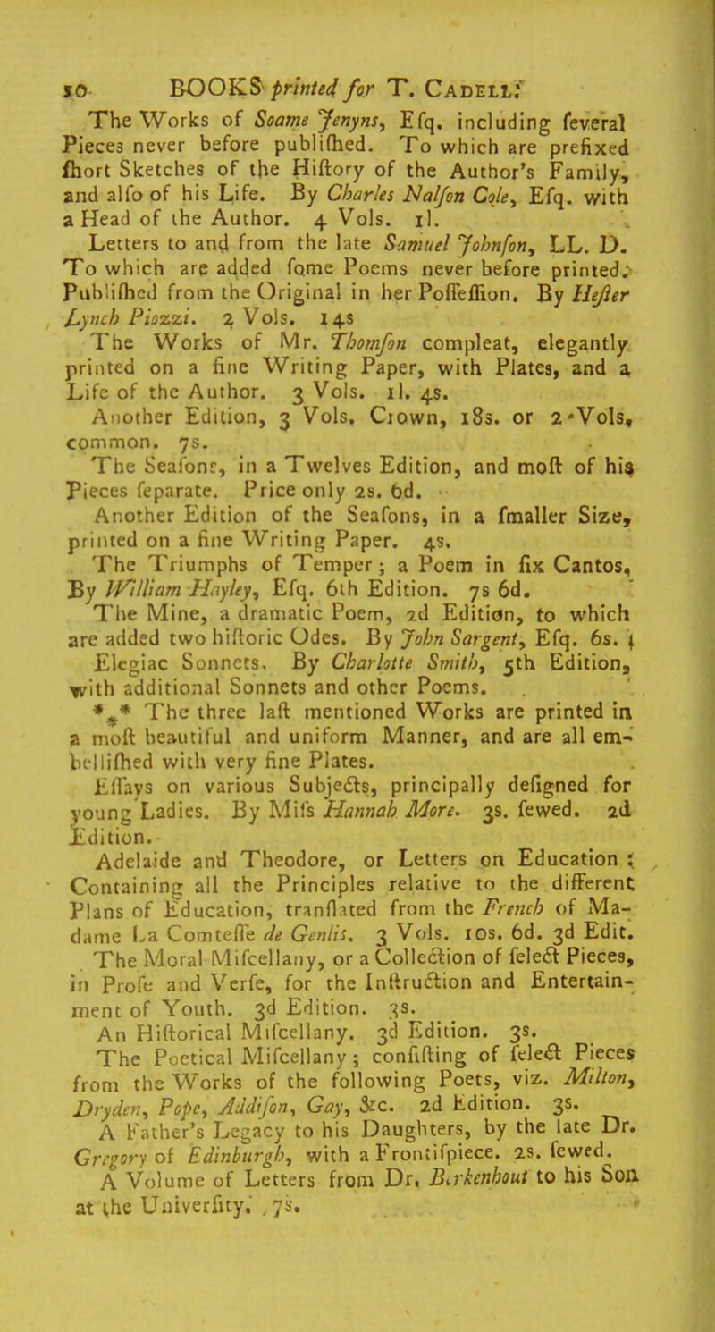 The Works of Soatne Jenyns, Efq. including feveral Pieces never before publifhed. To which are prefixed fhort Sketches of the Hiftory of the Author's Family, and alio of his Life. By Charles Nalfon Cole, Efq. with a Head of the Author. 4 Vols. il. Letters to and. from the late Samuel Johnfon, LL. D. To which are adcjed fome Poems never before printed. Publifhed from the Original in her PoffelEon. By llejier Lynch Piozzi. 2 Vols. 14s The Works of Mr. Thomfon compleat, elegantly printed on a fine Writing Paper, with Plates, and a Life of the Author. 3 Vols. il. 4s. Another Edition, 3 Vols. Ciown, 18s. or 2*Vols, common. 7s. The Seafonr, in a Twelves Edition, and moft of his Pieces feparate. Price only 2s. 6d. • Another Edition of the Seafons, in a fmaller Size, printed on a fine Writing Paper. 4s. The Triumphs of Temper; a Poem in fix Cantos, By JVi Hi am Hay ley, Efq. 6th Edition. 7s 6d. The Mine, a dramatic Poem, 2d Edition, to which are added two hiftoric Odes. By John Sargent, Efq. 6s. 1 Elegiac Sonnets, By Charlotte Smith, 5th Edition, with additional Sonnets and other Poems. *#* The three laft mentioned Works are printed in a moft beautiful and uniform Manner, and are all em- bellifhed with very fine Plates. Eilavs on various Subjects, principally defigned for young Ladies. By Mil's Hannah More. 3s. fewed. 2d Ldition. Adelaide and Theodore, or Letters on Education } Containing all the Principles relative to the different Plans of Education, tranfhted from the French of Ma- dame La Comtefle de Gcnlh. 3 Vols. 10s. 6d. 3d Edit. The Moral Mifcellany, or a Collection of fele£t Pieces, in Pro ft: and Verfe, for the Inftru&ion and Entertain- ment of Youth. 3d Edition. 3s. An Hiftorical Mifcellany. 3d Edition. 3s. The Poetical Mifcellany ; confifting of fele& Pieces from the Works of the following Poets, viz. Milton^ Dryclcv, Pope, Audi fan, Gay, &c. 2d Edition. 3s. A Father's Legacy to his Daughters, by the late Dr. Gregory of Edinburgh, with a Froniifpiece. 2s. fewed^ A Volume of Letters from Dr, Bakcnhout to his Son at the Univerfity. ,7s.