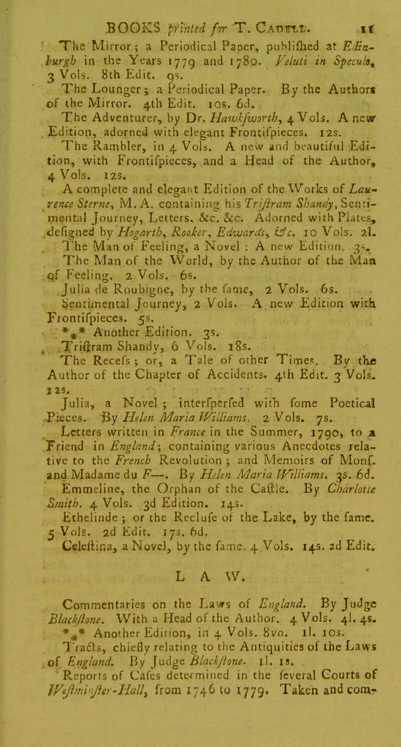 ' The Mirror; a Periodical Paper, puhlifhed at ESn- hurgb in the Years 1779 and 1780. Velnti in Specula, 3 Vols. 8th Edit. os. The Lounger; a Periodical Paper. By the Authors of the Mirror. 4th Edit. 10s. 6d. The Adventurer, by Dr. Hawk/worth, 4 Vols. A new Edition, adorned with elegant Frontifpieces. 12s. The Rambler, in 4 Vols. A new and beautiful Edi- tion, with Frontifpieces, and a Head of the Author, 4 Vols. 12s. A complete and elegant Edition of the Works of Lau- rence Sterne, M. A. containing his Trijiram Shandy, Senti- ment;)! Journey, Letters, &c. &c. Adorned with Plates, .<3efigned by Hogarth, Rooker, Edwards, &c. 10 Vols. 2I. The Man of Feeling, a Novel : A new Edition. 3s. The Man of the World, by the Author of the Man ,qf Feeling. 2 Vols. 6s. Julia de Roubigne, by the fame, 2 Vols. 6s. Sentimental Journey, 2 Vols. A new Edition with Frontifpieces. 5s. %* Another Edition. 3s. T«i#ram Shandy, 6 Vols. 18s. The Recefs ; or, a Tale of other Time*. By the Author of the Chapter of Accidents. 4th Edit. 3 Vols. I 2S. Julia, a Novel ; interfperfed witn fome Poetical Pieces. $y Helen Maria Williams, 2 Vols. 7s. Letters written in France in the Summer, 1790, to a Friend in England; containing various Anecdotes rela- tive to the French Revolution ; and Memoirs of Monf. and Madame du F—. By Helen Maria Williams. 3s. 6d. Emmeline, the Orphan of the Caftle. By Charlotte Smith. 4 Vols. 3d Edition. 143. Ethelinde ; or the Reclufe of the Lake, by the fame. 5 Vols. 2d Edit. 173. 6d. Celeftina, a Novel, by the fame., 4 Vols. 14s. 2d Edit, L A W. Commentaries on the Laws of England. By Judge Blackjlone. With a Head of the Author. 4 Vols. 4I. 4s. %* Another Edition, in 4 Vols. 8vo. il. ios. Traces, chiefly relating to the Antiquities of the Laws of England. By Judge Blackjlone. il. is. .. * Reports of Cafes determined in the fcveral Courts of Wtflmvifter-Hallt from 1746 to 1779. Taken and com-