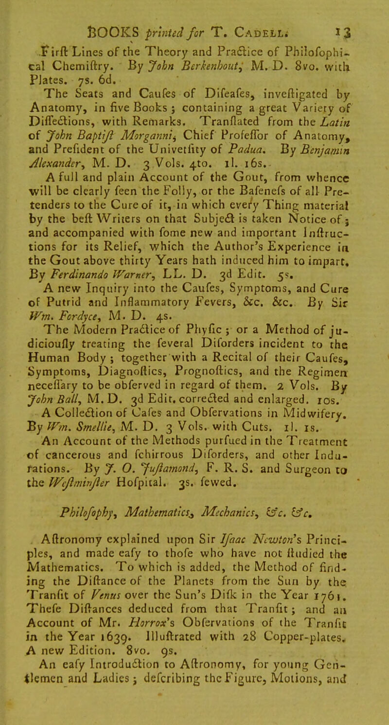 Tirft Lines of the Theory and Practice of Philofophi- cal Chemiftry. By John Berkenhoutj M. D. Svo. with PJates. 7s. 6d. The Seats and Caufes of Difeafes, inveftigated by Anatomy, in five Books j containing a great Variety of Diffe&ions, with Remarks. Tranflated from the Latin of John Baptijl Morgannii, Chief Profeflbr of Anatomy, and Prefident of the Univetlity of Padua. By Benjamin Alexander., M. D. 3 Vols. 4to. ll. 16s.- A full and plain Account of the Gout, from whence will be clearly feen the Folly, or the Bafenefs of all Pre- tenders to the Cure of it, in which every Thing material by the beft Writers on that Subject is taken Notice of; and accompanied with fome new and important lnftruc- tions for its Relief, which the Author's Experience in the Gout above thirty Years hath induced him to impart. By Ferdinando Warner, LL. D. 3d Edit. 5s. A new Inquiry into the Caufes, Symptoms, and Cure of Putrid and Inflammatory Fevers, &c. &c. By Sir Wm. Fordyce, M. D. 4s. The Modern Practice of Phyfic ; or a Method of ju- dicioufly treating the feveral Diforders incident to the Human Body ; together with a Recital of their Caufes, Symptoms, Diagnoftics, Prognoftics, and the Regimen neceflary to be obferved in regard of them. 2 Vols. By John Ball, M.D. 3d Edit, corrected and enlarged. 10s. A Collection of Cafes and Obfervations in Midwifery. By Wm. Smel/ie, M. D. 3 Vols, with Cuts. il. is. An Account of the Methods purfued in the Treatment of cancerous and fchirrous Diforders, and other Indu- rations. By J. O. Jujiamond, F. R. S. and Surgeon to the Wcjiminjler Hofpital. 3s. fewed. Philofophy, Mathematics^ Mechanics, isc. &c. Aftronomy explained upon Sir Ifaac Newton's Princi- ples, and made eafy to thofe who have not lludied the Mathematics. To which is added, the Method of find- ing the Diftanee of the Planets from the Sun by the Tranfit of Venus over the Sun's Difk in the Year 1761. Thefe Difiances deduced from that Tranfit; and an Account of Mr. Horrox's Obfervations of the Tranfit in the Year 1639. Illuftrated with 28 Copper-plates. A new Edition. 8vo. 9s. An eafy Introduction to Aftronomy, for young Gen- tlemen and Ladies; defcribing the Figure, Motions, and