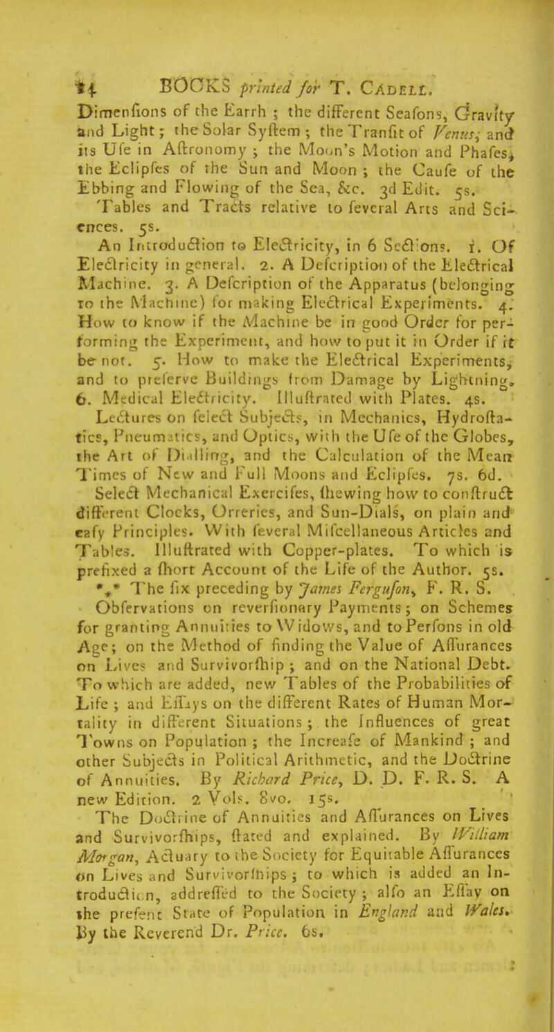Dimenfions of the Earrh ; the different Seafons, Gravity and Light; the Solar Syftem ; the Tranfit of Venus^ and1 its Ufe in Aftronomy ; the Moon's Motion and Phafes, the Eclipfes of the Sun and Moon ; the Caufe of the Ebbing and Flowing of the Sea, Sic. 3d Edit. 5s. Tables and Tracts relative to feveral Arts and Sci- ences. 5s. An Introduction to Electricity, in 6 Se£t;on?. i. Of Electricity in general. 2. A Description of the Electrical Machine. 3. A Defcription of the Apparatus (belonging to the Machine) for making Electrical Experiments. 4. How to know if the Machine be in good Order for per- forming the Experiment, and how to put it in Order if it be not. 5. How to make the Electrical Experiments, and to ptelerve Buildings from Damage by Lightning. 6. Medical Electricity. Illuftrated with Plates. 4s. Lcttures on feiect Subjects, in Mechanics, Hydrofta- tics, Pneumatics, and Optics, with the Ufe of the Globes, the Art of Dialling, and the Calculation of the Mean Times of New and Full Moons and Eclipfes. 7s. 6d. Select Mechanical Exercifes, (hewing how to conftruct different Clocks, Orreries, and Sun-Dials, on plain arid eafy Principles. With feveral Mifcellaneous Articles and Tables. Illuftrated with Copper-plates. To which is prefixed a fliort Account of the Life of the Author. 5s. The fix preceding by James Fergufon, F. R. S. Obfervations on reverfionary Payments; on Schemes for granting Annuities to Widows, and toPerfons in old Ace; on the Method of finding the Value of Aflurances on Li'/c? act! Survivorfhip ; and on the National Debt. To which are added, new Tables of the Probabilities of Life ; and Efltys on the different Rates of Human Mor- tality in different Situations ; the Influences of great Towns on Population ; the Increafe of Mankind ; and other Subjects in Political Arithmetic, and the Doctrine of Annuities. By Richard Price, D. D. F. R. Si A new Edition. 2 Vol?. Svo. 15*. The Doctrine of Annuities and Affurances on Lives and Survivorfhips, ftated and explained. By IVUliam Morgan, Actuary to the Society for Equitable Aflurances on Lives and Survivorfhips ; to which is added an In- troduction, addreffed to the Society ; alfo an EBky on the prefect Stare of population in England and Wales, By the Reverend Dr. Price. 6s.