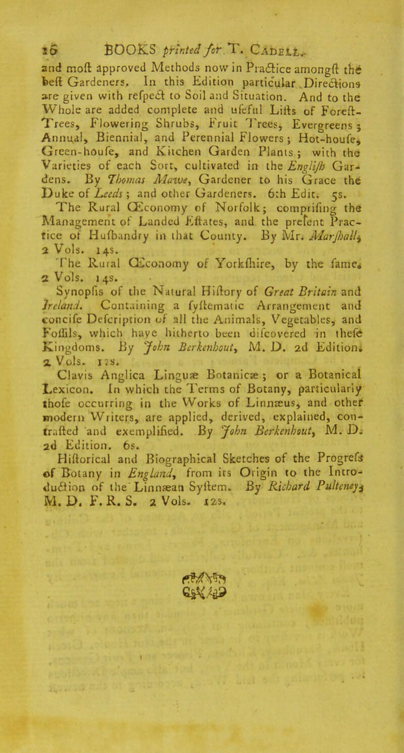 to BOOKS printed fir.TrCAm\.tr and moft approved Methods now in Pia&ice amongft tfii? beft Gardeners. In this Edition particular . Directions are given with refpedf. to Soil and Situation. And to the Whole are added complete and ufeful Lifts of Foreft- Trees, Flowering Shrubs, Fruit Trees, Evergreens 5 Annual, Biennial, and Perennial Flowers; Hot-houfe, Green-houfe, and Kitchen Garden Plants ; with the Varieties of each Sort, cultivated in the Englijh Gar- dens. By Thomas Maive, Gardener to his Grace the Duke of Leeds ; and other Gardeners. 6:h Edit; 5s. The Rural CEconomy of Norfolk; comprifing the Management of Landed Eftates, and the preTent Prac- tice of Hufbandry in that County. By Mr. Marjliall^ a Vols. 14s. The Rural CEconomy of Yorkfhire, by the fame* a Vols. 1 4s. Synopfis of the Natural Hiilory of Great Britain and Ireland. Containing a fvitematic Arrangement and concife Defcription of all the Animals, Vegetables, and Folfils, which have hitherto been discovered in thefc Kingdoms. By John Berkcnhoutt M. D. 2d Edition* a Vols. 1 ;s. Clavis Anglica Linguae Botanies ; or a Botanical Lexicon. In which the Terms of Botany, particularly thofe occurring in the Works of Linnseus, and othef modern Writers, are applied, derived, explained, con- tra fted and exemplified. By John Berkenhout, M. D. 2d Edition. 6s. Hiftorical and Biographical Sketches of the Progrefe of Botany in England^ from its Origin to the Intro- duction of the Linnsean Syltem. By Richard Pulteneys M. D. F.R. S. 2 Vols. X2*.