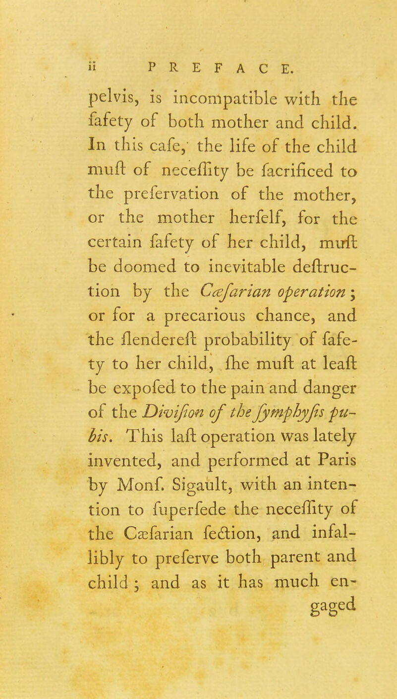 pelvis, is incompatible with the fafety of both mother and child. In this cafe,- the life of the child muft of neceflity be facrificed to the prefervation of the mother, or the mother herfelf, for the certain fafety of her child, muft be doomed to inevitable deftruc- tion by the Ccejarian operation; or for a precarious chance, and the flendereft probability of fafe- ty to her child, fhe muft at leaft be expofed to the pain and danger of the Divifion of the Jymphyjis pu- bis. This laft operation was lately invented, and performed at Paris by Monf. Sigaiilt, with an inten- tion to fuperfede the necelTity of the Casfarian fedion, and infal- libly to preferve both parent and child 5 and as it has much en- gaged