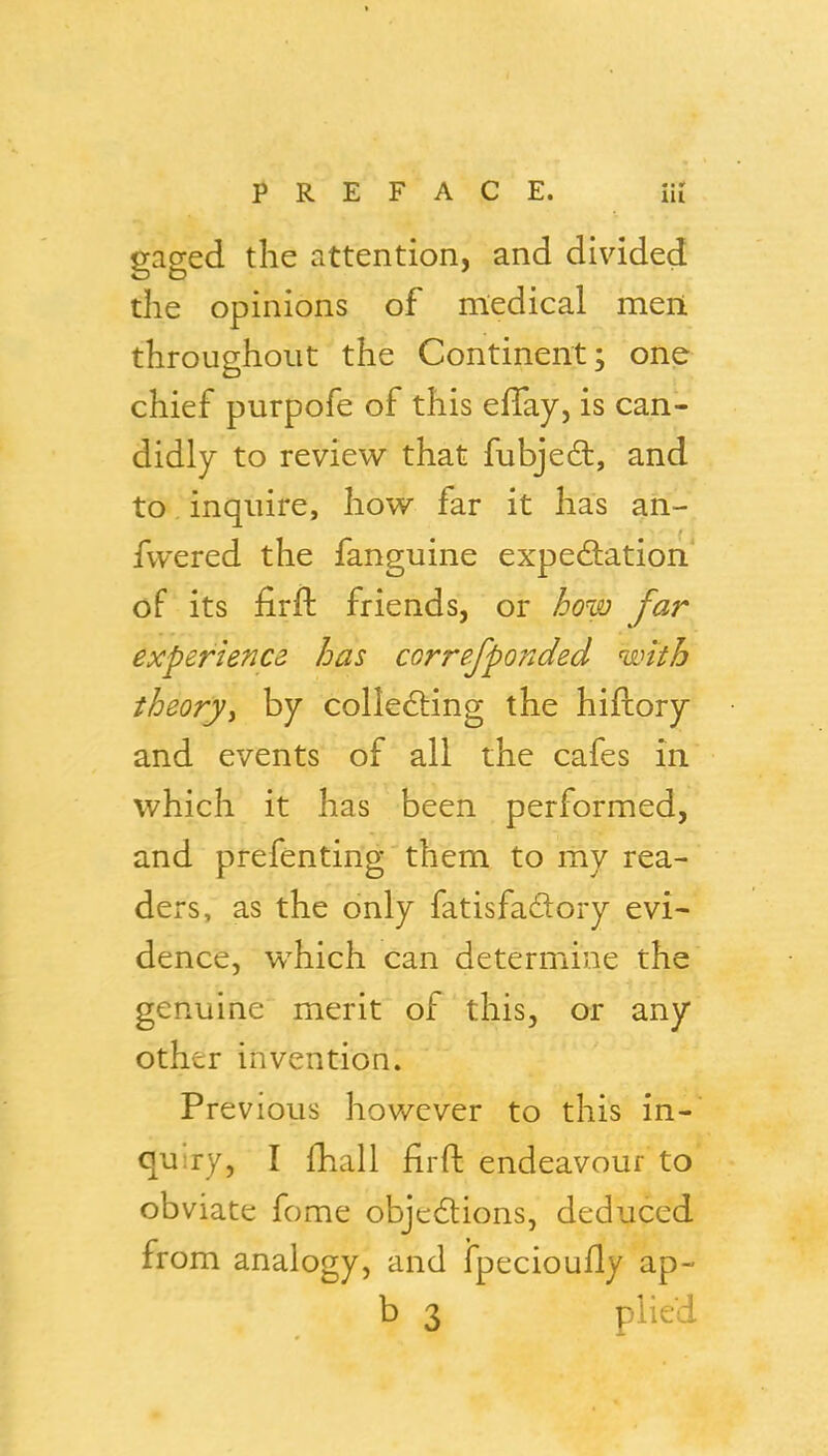 gaged the attention, and divided the opinions of medical meii throughout the Continent; one chief purpofe of this effay, is can- didly to review that fubjeft, and to, inquire, how far it has an- fwered the fanguine expedlation* of its firft friends, or how far experience has correfponded with theoryy by colle6ling the hiftory and events of all the cafes in which it has been performed, and prefenting them to my rea- ders, as the only fatisfadory evi- dence, which can determine the genuine merit of this, or any other invention. Previous however to this in- quiry, I fhall firft endeavour to obviate fome objcdlions, deduced from analogy, and fpecioufly ap-