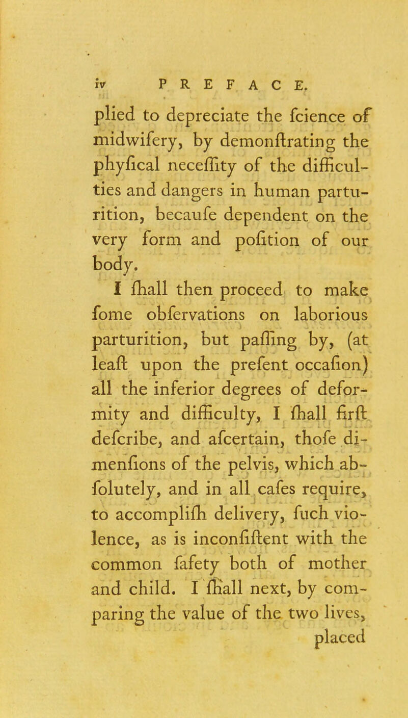 plied to depreciate the fcience of midwifery, by demonftrating the phyfical neceflity of the difficul- ties and dangers in human partu- rition, becaufe dependent on the very form and pofition of our body. I fhall then proceed to make^ fome obfervations on laborious parturition, but pafling by, (at leaft upon the prefent occafion) all the inferior degrees of defor- mity and difficulty, I fhall firft. defcribe, and afcertain, thofe di- menfions of the pelvis, which ab- folutely, and in alL cafes reguire, to accomplifli delivery, fuch vio- lence, as is inconfiftent with the common fafety both of mother and child. I fliall next, by com- paring the value of the two lives, placed