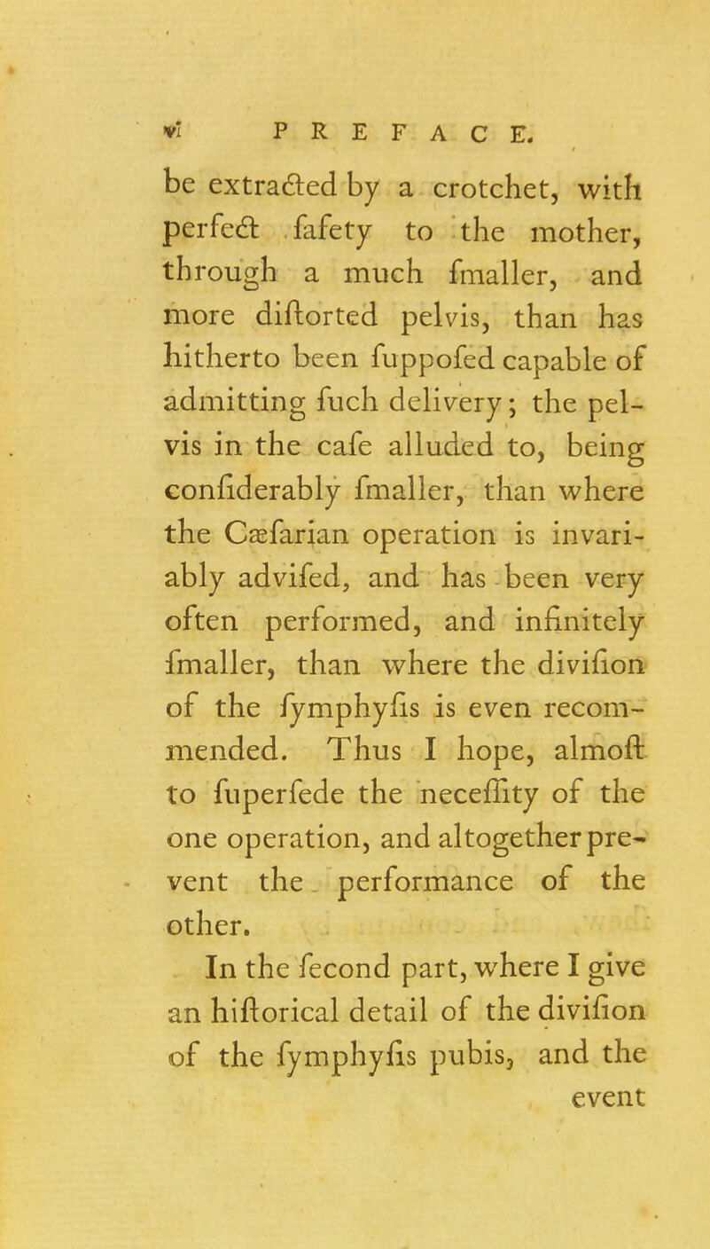 be extraded by a crotchet, with perfedl fafety to the mother, through a much fmaller, and more diftorted pelvis, than has hitherto been fuppofed capable of admitting fuch delivery; the pel- vis in the cafe alluded to, being Gonfiderably fmaller, than where the Casfarian operation is invari- ably advifed, and has been very often performed, and infinitely fmaller, than where the divifion of the fymphyfis is even recom- mended. Thus I hope, almoft to fuperfede the neceffity of the one operation, and altogether pre- ■ vent the. performance of the other. In the fecond part, where I give an hiftorical detail of the divifion of the fymphyfis pubis, and the event