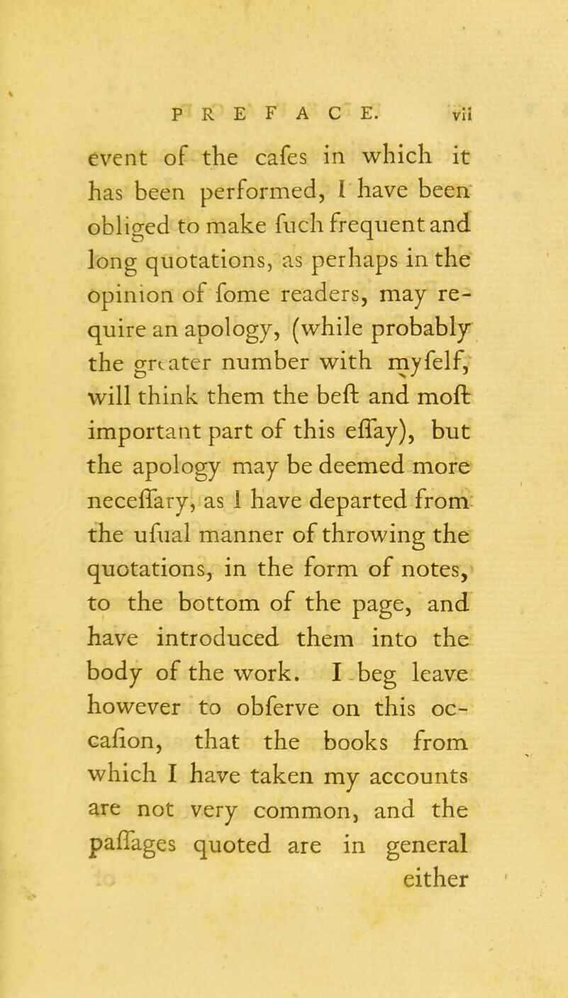 event of the cafes in which it has been performed, I have been, obliged to make fuch frequent and long quotations, as perhaps in the opinion of fome readers, may re- quire an apology, (while probably the greater number with rnyfelf, will think them the beft and moft important part of this eflay), but the apology may be deemed more neceffary, as i have departed from the ufual manner of throwing the quotations, in the form of notes,^ to the bottom of the page, and have introduced them into the body of the work. I beg leave however to obferve on this oc- cafion, that the books from which I have taken my accounts are not very common, and the pafTages quoted are in general either