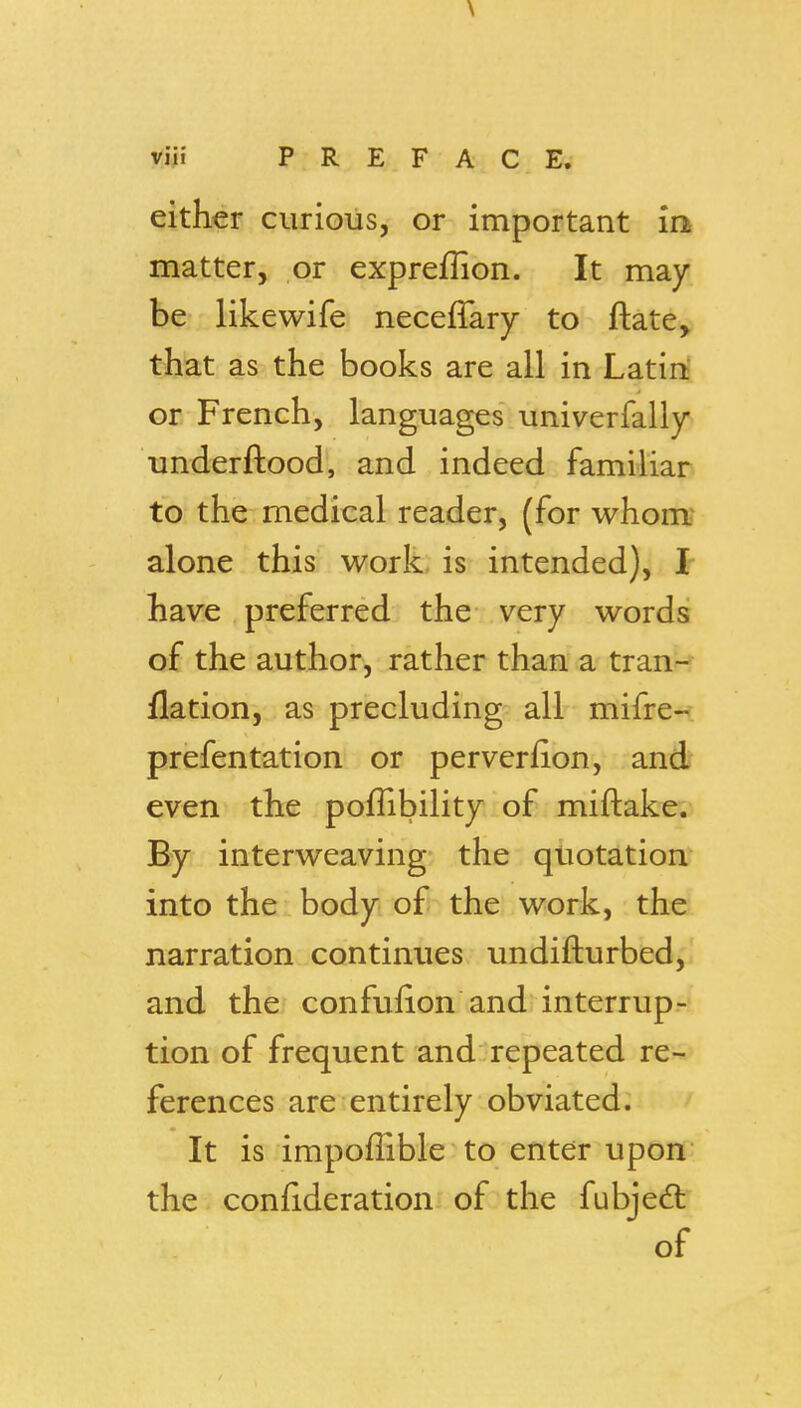 either curious, or important ins matter, or expreflion. It may be likewife neceffary to ftate, that as the books are all in Latin' or French, languages univerfally underftood, and indeed familiar to the medical reader, (for whom- alone this work is intended), I have preferred the very words of the author, rather than a trau'-? flation, as precluding all mifre- prefentation or perverfion, and even the poflibility of miftake;^ By interweaving the quotation into the body of the work, the narration continues undifturbed,! and the confufion and interrup- tion of frequent and repeated re-^ ferences are entirely obviated. It is impoffible to enter upon the confideration of the fubjeft of