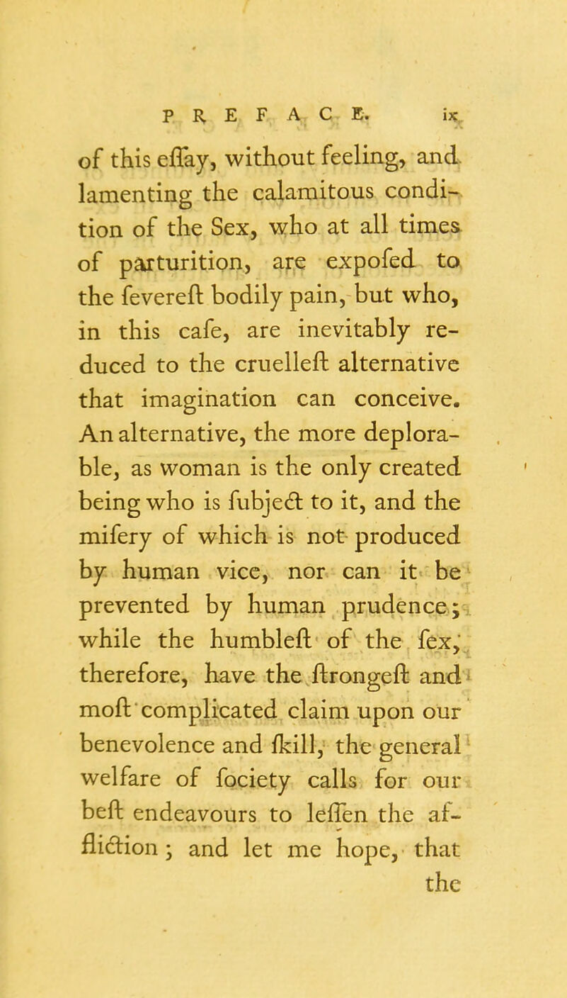 of this effay, without feeling, and lamenting the calamitous condir^ tion of the Sex, who at all times of parturition, s^j^ expofed ta the fevereft bodily pain, but who, in this cafe, are inevitably re- duced to the cruelleft alternative that imagination can conceive. An alternative, the more deplora- ble, as woman is the only created being who is fubjed to it, and the mifery of which is not produced by human vice, nor can it be^ prevented by human prudence;.;a while the humbleft-of the, fex'' therefore, have the ftrongeft and^ moftcomplicated claim upon our' benevolence and fkill, the general welfare of fociety calls for ouri beft endeavours to lefTen the af- flidlion • and let me hope, that the