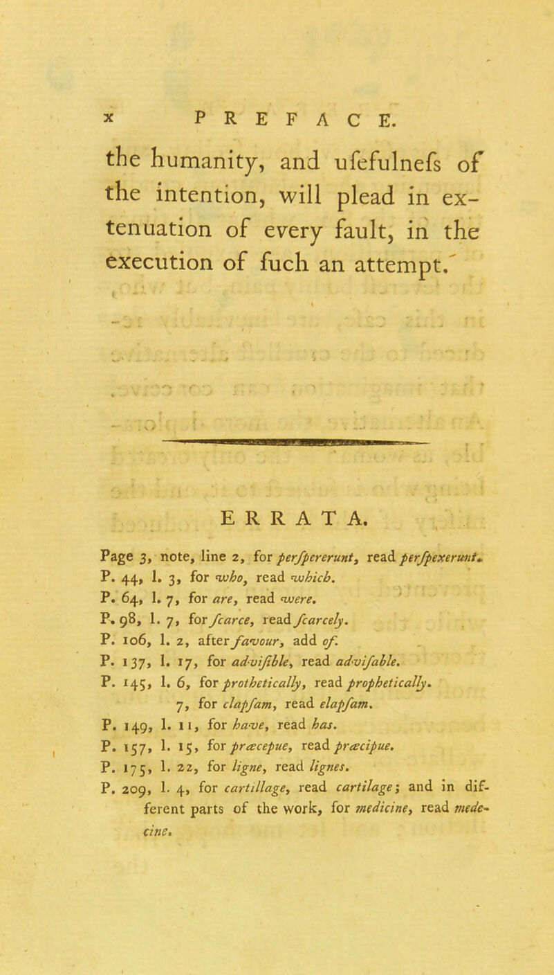 the humanity, and ufefulnefs of the intention, will plead in ex- tenuation of every fault, in the execution of fuch an attempt.' ERRATA. Page 3, note, line 2, for perfpcreruntj read per/pexerunU P. 44, 1. 3, for 'who, read tjohicb. P. 64, 1. 7, for are, read iv^r^. P. 98, 1.7, {or/carce, rcadi fearcely. P. 106, 1. z, after fanjour, add e/I P. 137, 1. 17, {or advijtble, xtzi. advlfahle. P. 145, 1. 6, (qt prothetically, read prophetically. 7, for clap/am, read elapfam. P. 149, 1. 11, for /Ji^zw, read ^Jiflj. P. 157, 1. 15, for pracepue, xeAdi pracipue. P. 175, 1. 22, for read lignes. P. 209, 1. 4, for cartillage, read cartilage; and in dif- ferent parts of the work, for medicine, read wf<?if- cine.