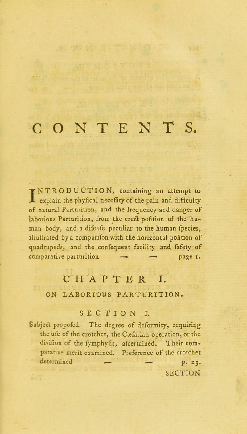 CONTENTS INTRODUCTION, containing an attempt to explain the phyfical neceflity of the pain and difficulty of natural Parturition, and the frequency and danger of laborious Parturition, from the eredl pofition of the hu-^ man body, and a difeafe peculiar to the human fpecies, illuftrated by a comparifon with the horizontal pofition of quadrupeds, and the confequent facility and fafety of comparative parturition — — page i. C H A P T E R I. ON LABORIOUS PARTURITION. SECTION 1. Subjeft propofed. The degree of deformity, requiring the ufe of the crotchet, the Csefarian operation, or the divifion of the fymphyfis, afcertained. Their com- parative merit examined. Preference of the crotchet determined — — p. 23. SECTION