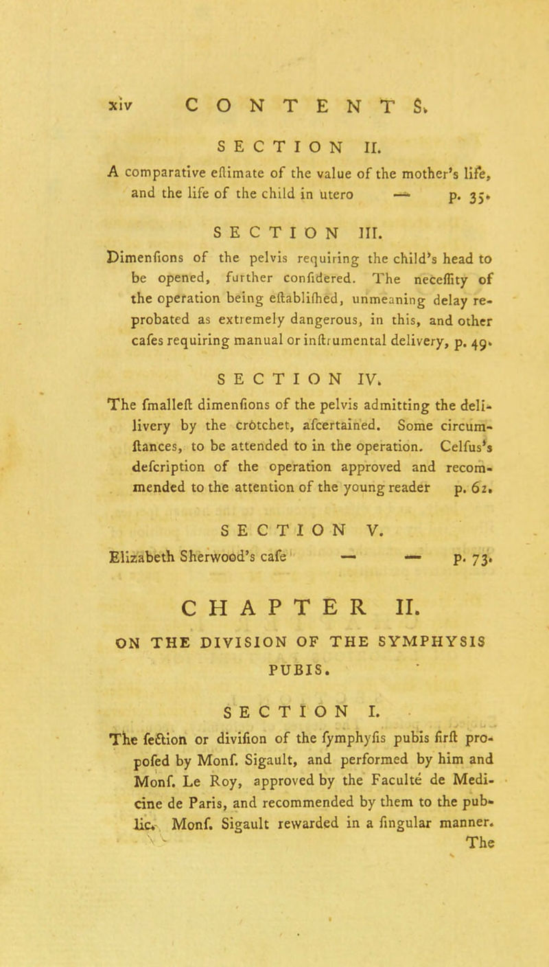 SECTION II. A comparative eflimate of the value of the mother's life, and the life of the child in utero —>• p. 35* SECTION III. Dimenfions of the pelvis requiring the child's head to be opened, further confidered. The neceffity of the operation being eftablifhed, unmeaning delay re- probated as extremely dangerous, in this, and other cafes requiring manual or inftrumental delivery, p. 49. SECTION IV. The fmalleft dimenfions of the pelvis admitting the deli- livery by the crotchet, afcertained. Some circum- ftances, to be attended to in the operation. Celfus's defcription of the operation approved and recom- mended to the attention of the young reader p. 62, S E C T I O N V. Elizabeth Sherwood's cafe' — — ?• 73» CHAPTER II. ON THE DIVISION OF THE SYMPHYSIS PUBIS. SECTION I. The feftlon or divifion of the fymphyfis pubis firll pro- pofed by Monf. Sigault, and performed by him and Monf. Le Roy, approved by the Faculte de Medi- cine de Paris, and recommended by them to the pub- lic- Monf. Sigault rewarded in a fingular manner. The