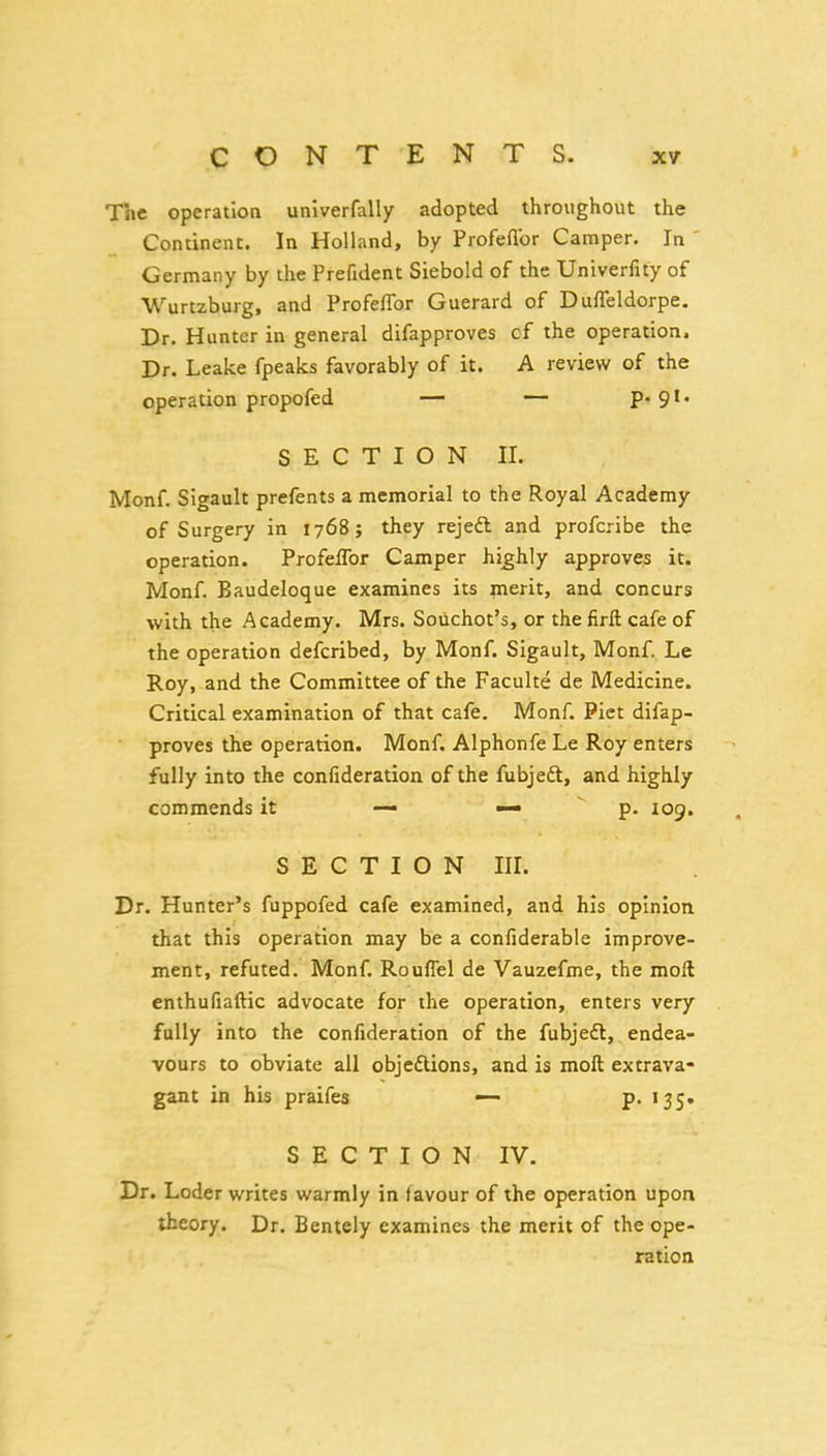 The operation univerfally adopted throughout the Continent. In Holland, by Profeflbr Camper. In ' Germany by the Prefident Siebold of the Univerfity of Wurtzburg, and Profefibr Guerard of Duffeldorpe. Dr. Hunter in general difapproves cf the operation. Dr. Leake fpeaks favorably of it. A review of the operation propofed — — P* 9' SECTION II. Monf. Sigault prefents a memorial to the Royal Academy of Surgery in 1768; they rejedl and profcribe the operation. Profeflbr Camper highly approves it. Monf. Baudeloque examines its merit, and concurs with the Academy. Mrs. Souchot's, or thefirft cafe of the operation defcribed, by Monf. Sigault, Monf. Le Roy, and the Committee of the Faculte de Medicine. Critical examination of that cafe. Monf. Piet difap- proves the operation. Monf. Alphonfe Le Roy enters fully into the confideration of the fubjeft, and highly commends it — —  p. 109. SECTION III. Dr. Hunter's fuppofed cafe examined, and his opinion that this operation may be a confiderable improve- ment, refuted. Monf. Rouflel de Vauzefme, the moft enthufiaftic advocate for the operation, enters very fully into the confideration of the fubjedl, endea- vours to obviate all objeflions, and is moft extrava- gant in his praifes •— p. I35» SECTION IV. Dr. Loder writes warmly in favour of the operation upon theory. Dr. Bentely examines the merit of the ope- ration