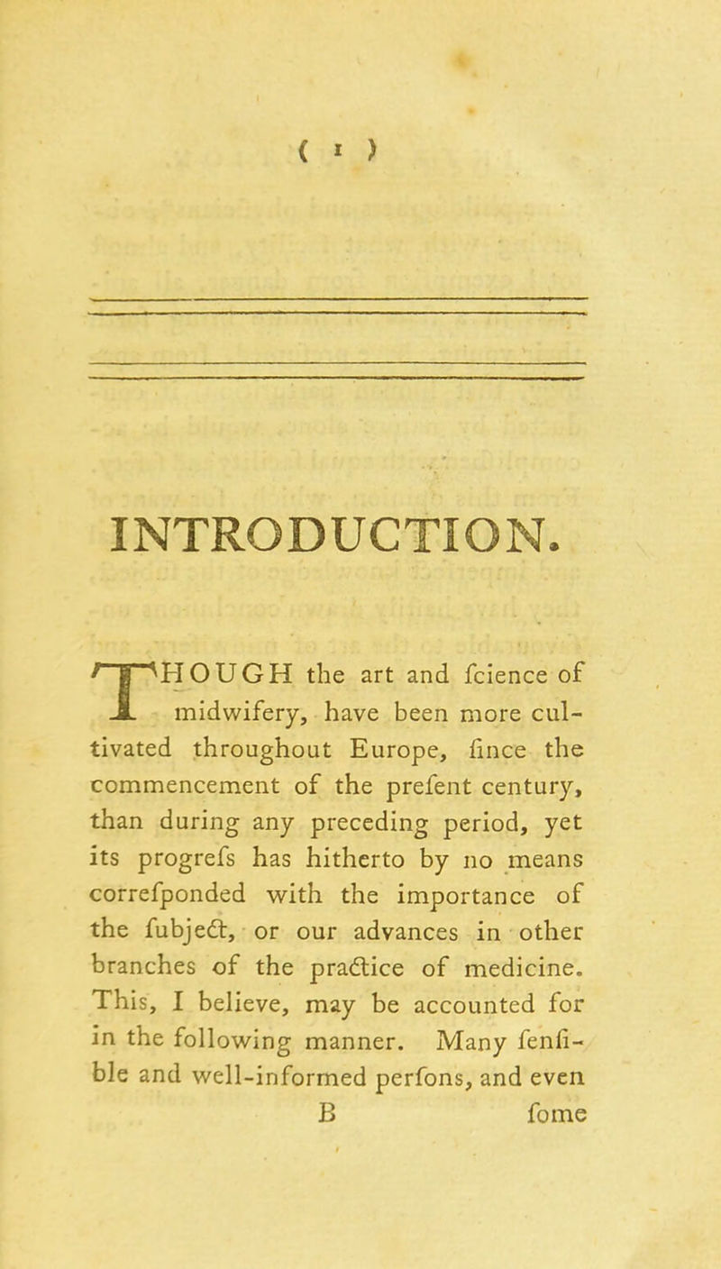 ( « > INTRODUCTION. THOUGH the art and fcience of midwifery, have been more cul- tivated throughout Europe, (ince the commencement of the prefent century, than during any preceding period, yet its progrefs has hitherto by no means correfponded M^ith the importance of the fubjedl, or our advances in other branches of the practice of medicine. This, I believe, may be accounted for in the following manner. Many fenfi- ble and well-informed perfons, and even B feme