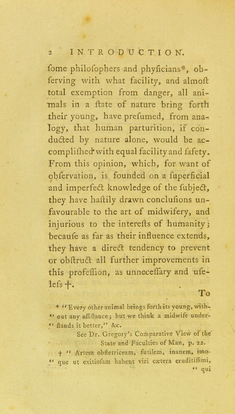 m 2 I N T R O D U C T I O N. fome philofophers and phyficians*, ob- ferving with what facility, and almoft total exemption from danger, all ani- mals in a ftate of nature bring forth their young, have prefumed, from ana- logy, that human parturition, if con- duced by nature alone, would be ac- compli flied* with equal facility and fafety. From this opinion, which, for want of obfervation, is founded on a fuperficial and imperfedt knowledge of the fubjedt, they have haflily drawn conclufions un- favourable to the art of midwifery, and injurious to the interefts of humanity^ becaufe as far as their influence extends, they have a diredl tendency to prevent or obftruft all further improvements in this profefTion, as unnecelTary and ufe- lefs -f-. To * Every other animal brings forth its young, with- *' out any afliftance; but we think a midwife under-  ftands it better, &:c. See Dr. Gregory's Comparative View of the State and Faculties of Man, p. 22. f  A'rte-m obiletriceam, futllem, inanem, imo- *' que ut exitiofam habent viri cstera eruditiffimi, qui