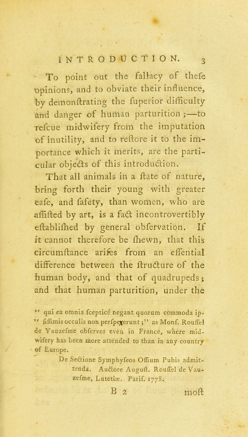 To point out the fallacy of thefe opinions, and to obviate their influence, by deinonftrating the fuperior difficulty and danger of human parturition ;—to refcue midwifery from the imputation of inutility, and to reftore it to the im- portance which it merits, are the parti- cular objed:s of this introduction. That all animals in a ftate of nature, bring forth their young with greater eafe, and fafety, than women, who are affifted by art, is a fad: incontrovertibly eftablifhed by general obfervation. If it cannot therefore be fhewn, that this circumftance arifes from an eflential difference between the ftrudture of the human body, and that of quadrupeds; and that human parturition, under the qui ea omnia fceptice negant quorum commoda ip^  fiflimisocculis non perfpgferuntas Monf. Rouflel de Vauzefme obferves even in France, where mid- wifery has been more attended to than in any country of Europe. De Seftione Symphyfeos Ofllum Pubis admit- tenda. Audlore Auguft. Rouflel de Vau^. zcfme, Lutetix. Parif. 1778. B 2 moft