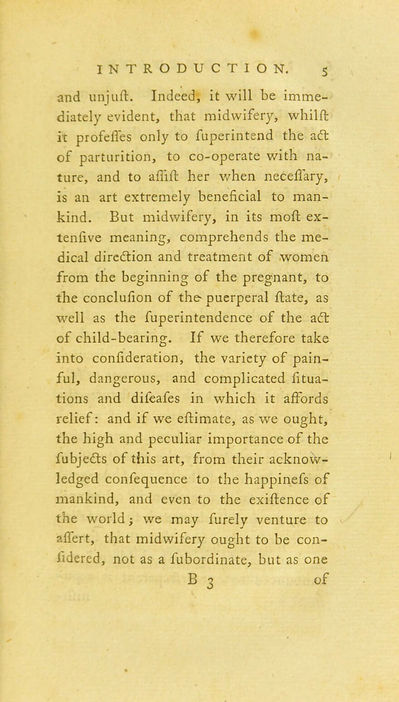 and unjuft. Indeed, it will be imme- diately evident, that midwifery, whilft it profefles only to fuperintend the ad: of parturition, to co-operate with na- ture, and to aflift her v/hen neceflary, is an art extremely beneficial to man- kind. But midwifery, in its moft ex- tenfive meaning, comprehends the me- dical dircdlion and treatment of women from the beginning of the pregnant, to the conclufion of the- puerperal ftate, as well as the fuperintendence of the a(5t of child-bearing. If we therefore take into confideration, the variety of pain- ful, dangerous, and complicated fitua- tions and difeafes in which it affords relief: and if we eftimate, as we ought, the high and peculiar importance of the fubjedis of this art, from their acknow- ledged confequence to the happinefs of mankind, and even to the exiftence of the world; we may furely venture to affert, that midwifery ought to be con- fidered, not as a fubordinate, but as one B 3 of