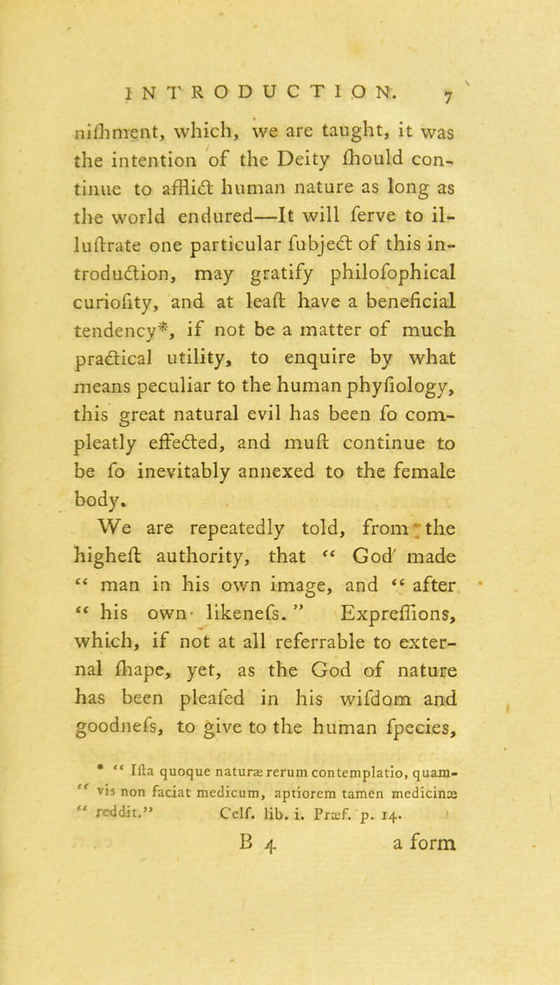 nifliment, which, we are taught, it was the intention of the Deity fhould con- tinue to afflid human nature as long as the world endured—It will ferve to il- luftrate one particular fubjed: of this in- trodudion, may gratify philofophical curiofity, and at leaft have a beneficial tendency*, if not be a matter of much pradtical utility, to enquire by what means peculiar to the human phyfiology, this great natural evil has been fo com- pleatly effected, and muft continue to be fo inevitably annexed to the female body. We are repeatedly told, from' the higheft authority, that  God' made  man in his own image, and after *  his own- likenefs.  Expreffions, which, if not at all referrable to exter- nal fhape, yet, as the God of nature has been pleafed in his wifdom and goodnefs, to give to the human fpecies, •  Ifta quoque natursrerumcontemplatio, quam-  vis non facial medicum, aptiorem tamen medicine  rcddit. Celf. lib. i. Pra:f. p. 14. B 4 a form