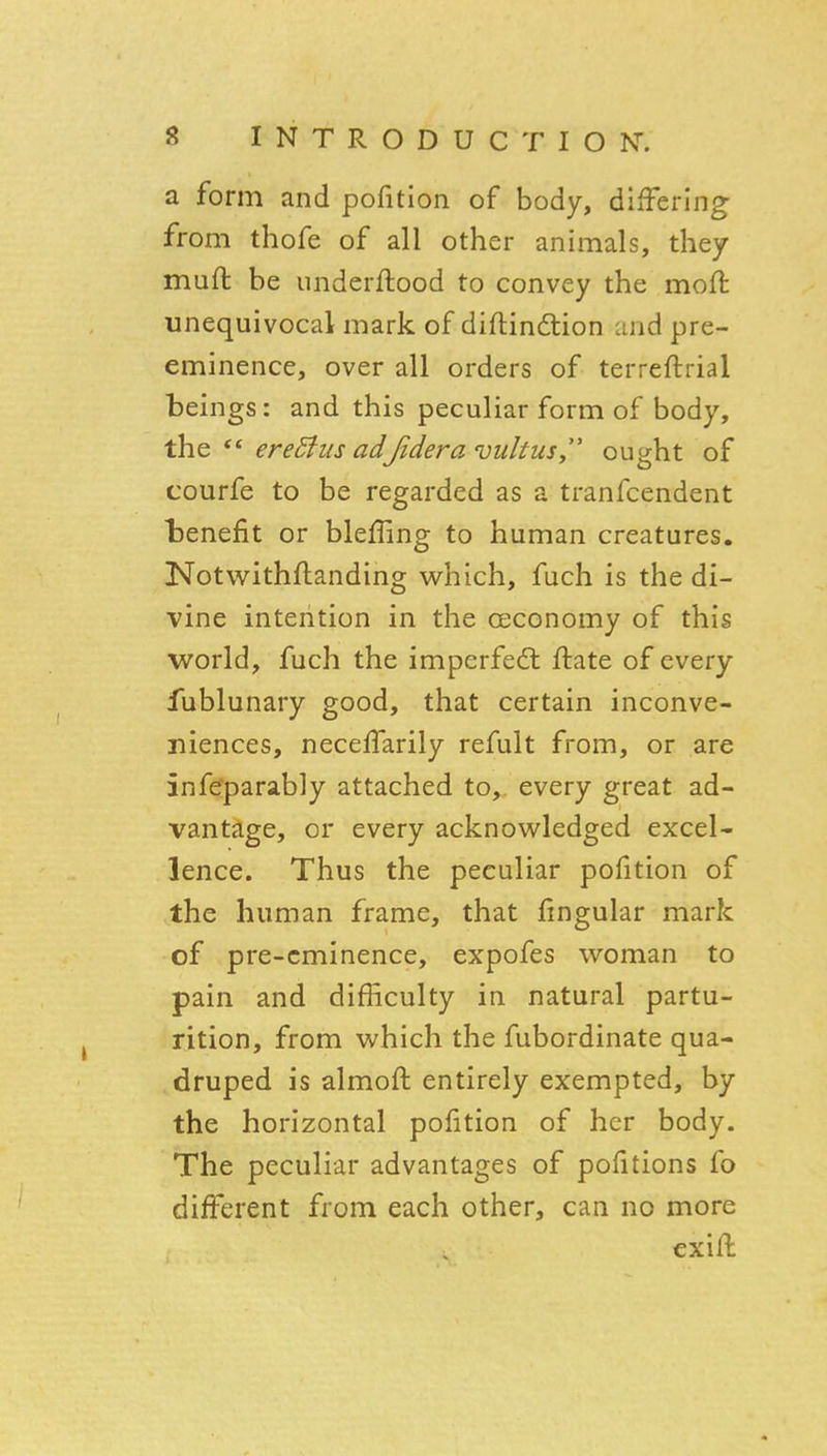 a form and pofition of body, differing from thofe of all other animals, they muft be iinderftood to convey the moft unequivocal mark of diftindlion and pre- eminence, over all orders of terreftrial beings: and this peculiar form of body, the ** ereStus adJidera vultus,' ought of courfe to be regarded as a tranfcendent benefit or blelling to human creatures. Notwithflanding which, fuch is the di- vine intention in the oeconomy of this world, fuch the imperfedl ftate of every fublunary good, that certain inconve- niences, neceffarily refult from, or are inf^parably attached to, every great ad- vantage, or every acknowledged excel- lence. Thus the peculiar pofition of the human frame, that fingular mark of pre-eminence, expofes woman to pain and difficulty in natural partu- rition, from which the fubordinate qua- druped is almoft entirely exempted, by the horizontal pofition of her body. The peculiar advantages of pofitions fo different from each other, can no more exifl