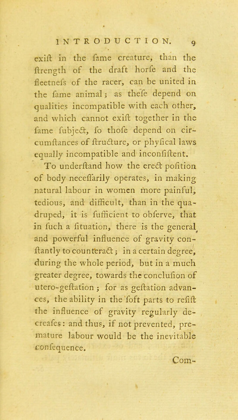 exift in the fame creature, than the ftrensth of the draft horfe and the fieetnefs of the racer, can be united in the fame animal; as thefe depend on qualities incompatible with each other, and which cannot exift together in the fame fubjeft, fo thofe depend on cir- cumftances of ftrudlure, or phyfical laws equally incompatible and inconfiflent. To underftand how the ered pofition of body neceflarily operates, in making- natural labour in women more painful, tedious, and difficult, than in the qua- druped, it is fufficient to obferve, that in fuch a lituation, there is the general^ and powerful influence of gravity con- flantly to counferad:; in a certain degree, during the whole period, but in a much greater degree, towards the conclulion of utero-geftation 5 for as geftation advan- ces, the ability in the Toft parts to refift the influence of gravity regularly de- creafes: and thus, if not prevented, pre- mature labour would be the inevitable confcquence. Com- I