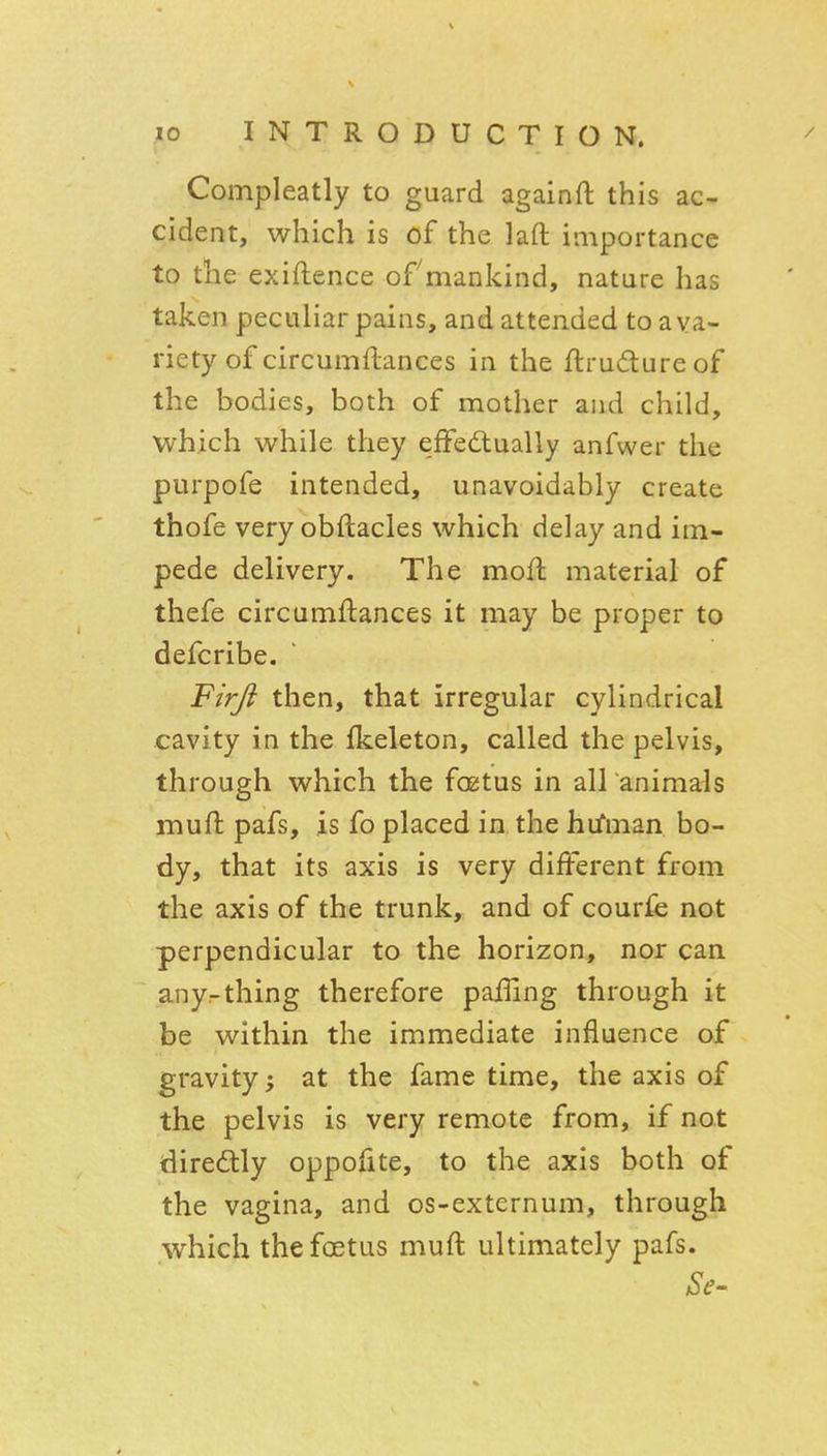 Compleatly to guard againft this ac- cident, which is of the laft importance to the exiftence ofmankind, nature has taken peculiar pains, and attended to a va- riety of circumftances in the ftrudureof the bodies, both of mother and child, which while they efFedlually anfwer the purpofe intended, unavoidably create thofe very obftacles which delay and im- pede delivery. The mofl material of thefe circumftances it may be proper to defcribe. Firji then, that irregular cylindrical cavity in the fkeleton, called the pelvis, through which the foetus in all animais mufi: pafs, is fo placed in the hifman bo- dy, that its axis is very different from the axis of the trunk, and of courfe not perpendicular to the horizon, nor can any-thing therefore paffing through it be within the immediate influence of gravity; at the fame time, the axis of the pelvis is very remote from, if not diredtly oppofite, to the axis both of the vagina, and os-externum, through which the foetus muft ultimately pafs.