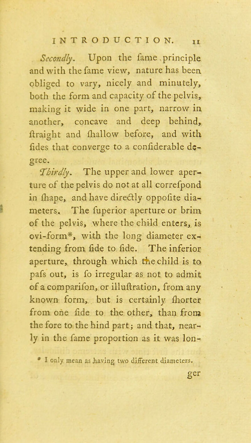 Secondly. Upon the fame principle and with the fame view, nature has been obliged to vary, nicely and minutely, both the form and capacity of the pelvis, making it wide in one part, narrow in another, concave and deep behind, ftraisht and fliallow before, and with fides that converge to a coniiderable de- gree. Thirdly. The upper and lower aper- ture of the pelvis do not at all correfpond in fhape, and. have dire6tly oppofite dia- I meters. The fuperior aperture or brim of the pelvis, where the child enters,, is ovi-form*, with the long diameter ex- tending from fide to fide. The inferior aperture, through which the child is to pafs out, is fo irregular as not to admit of a comparifon, or illuftration, from any known form, but is certainly fliorter from one fide to the other, than from the fore to the hind part; and that, near- ly in the fame proportion as it was lon- * I only mean as Jiaving two different diameters. ger