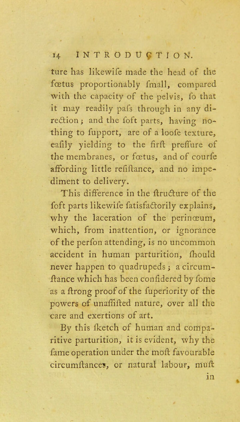 ture has likewife made the head of the foetus proportionably fmall, compared with the capacity of the pelvis, fo that it may readily pafs through in any di- redlion; and the foft parts, having no- thing to fupport, are of a loofe texture, eafily yielding to the firft prefTure of the membranes, or foetus, and of courfe affording little refiftance, and no impe- diment to delivery. This difference in the ftrudture of the foft parts likewife fatisfadtorily explains, why the laceration of the perinceum, which, from inattention, or ignorance of the perfon attending, is no uncommon accident in human parturition, {hould never happen to quadrupeds; a circum- ffance which has been confidered by fome as a ftrong proof of the fuperiority of the powers of unaflifted nature, over all the care and exertions of art. By this fketch of human and compa- ritive parturition, it is evident, why the fame operation under the moft favourable circumftances, or natural labour, mufl