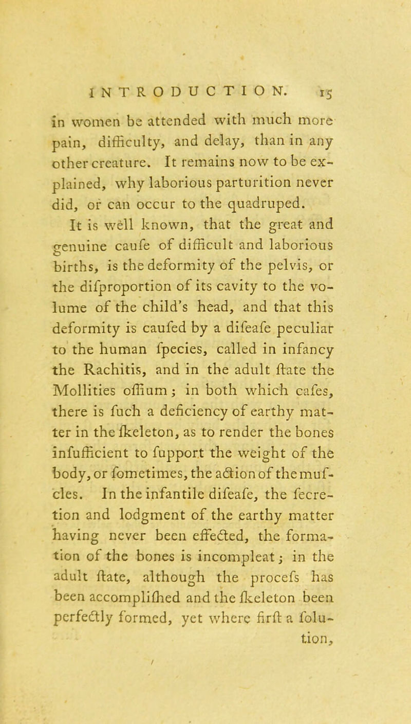 in women be attended with much more pain, difficulty, and delay, than in any other creature. It remains now to be ex- plained, why laborious parturition never did, or can occur to the quadruped. It is well known, that the great and genuine caufe of difficult and laborious births, is the deformity of the pelvis, or the difproportion of its cavity to the vo- lume of the child's head, and that this deformity is caufed by a difeafe peculiar to the human fpecies, called in infancy the Rachitis, and in the adult ftate the Mollities offium; in both which cafes, there is fuch a deficiency of earthy mat- ter in the Ikeleton, as to render the bones infufficient to fupport the weight of the body, or fometimes, the adionof themuf- cles. In the infantile difeafe, the fecre- tion and lodgment of the earthy matter having never been effedied, the forma- tion of the bones is incompleat j in the adult ftate, although the procefs has been accompliffied and the flceleton been perfedlly formed, yet where firfl a folu- tion.