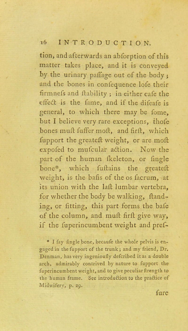 tion, and afterwards an abforption of this matter takes place, and it is conveyed by the urinary paffage out of the body; and the bones in confequence lofe their firmnefs and ftability ; in either cafe the cffed: is the fame, and if the difeafe is general, to which there may be feme, but I believe very rare exceptions, thofe bones mufl fuffer moft, and firft, which fupport the greateft weight, or are moft expofed to mufcula'r action. Now the part of the human fkeleton, or fingle bone*, which fuftains the greateft weight, is the bafis of the os facrum, at its union with the lafl lumbar vertebra, for whether the body be walking, ftand- ing, or fitting, this part forms the bafe of the column, and mufl: firft give way, if the fuperincumbent weight and pref- • I fay fingle bone, becaufe the whole pelvis is en- gaged in the fupport of the trunk; and my friend. Dr. Denman, has very ingenioufly defcribed it as a double arch, admirably contrived by nature to fupport the fuperincumbent weight, and to give peculiar lirength to the human frame. See introduftion to the praftice of Midwifery, p. 29. fure