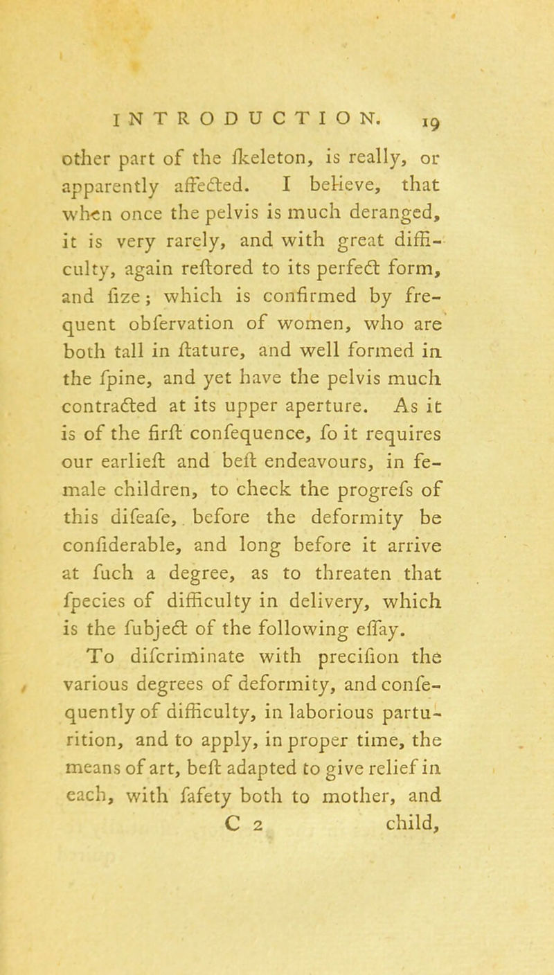 other part of the fkeleton, is really, or apparently afFedied. I betieve, that wh<n once the pelvis is much deranged, it is very rarely, and with great diffi- culty, again reftored to its perfedl form, and fize; which is confirmed by fre- quent obfervation of women, who are both tall in flature, and well formed ia the fpine, and yet have the pelvis much contradted at its upper aperture. As it is of the firft confequence, fo it requires our earlieft and beft endeavours, in fe- male children, to check the progrefs of this difeafe,. before the deformity be confiderable, and long before it arrive at fuch a degree, as to threaten that fpecies of difficulty in delivery, which is the fubjedt of the following effay. To difcriminate with precifion the various degrees of deformity, and confe- quentlyof difficulty, in laborious partu- rition, and to apply, in proper time, the means of art, beft adapted to give relief in. each, with fafety both to mother, and C 2 child.