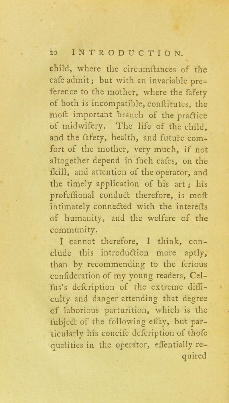 child, where the circumftances of the cafe admit; but with an invariable pre- ference to the mother, where the fafety of both is incompatible, conftitutes, the moft important branch of the pradice of midwifery. The life of the child, and the fafety, health, and futuire com- fort of the mother, very much, if not altogether depend in fuch cafes, on the ikill, and attention of the operator, and the timely application of his art; his profeffional condudl therefore, is moft intimately connedled with the interefts of humanity, and the welfare of the community. I cannot therefore, I think, con- clude this introdudlion more aptly, than by recommending to the ferious confideration of my young readers, Cel- fus's defcription of the extreme diffi- culty and danger attending that degree of laborious parturition, which is the fubjedt of the following eflay, but par- ticularly his concife defcription of thofe qualities in the operator, effentially re- quired
